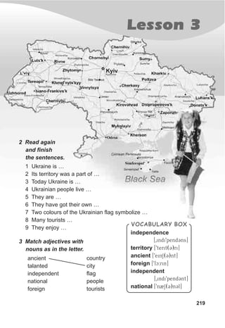 Lesson 3
219
2 Read again
and finish
the sentences.
3 Match adjectives with
nouns as in the letter.
ancient
talanted
independent
national
foreign
country
city
flag
people
tourists
1 Ukraine is …
2 Its territory was a part of …
3 Today Ukraine is …
4 Ukrainian people live …
5 They are …
6 They have got their own …
7 Two colours of the Ukrainian flag symbolize …
8 Many tourists …
9 They enjoy …
VOCABULARY BOX
independence
[0indi9pendCns]
territory [9terit(C)ri]
ancient [9einS(C)nt]
foreign [9fc:rin]
independent
[0indi9pendCnt]
national [9n2S(C)nCl]
 