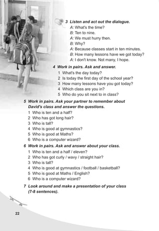 22
4 Work in pairs. Ask and answer.
1 What's the day today?
2 Is today the first day of the school year?
3 How many lessons have you got today?
4 Which class are you in?
5 Who do you sit next to in class?
7 Look around and make a presentation of your class
(7-8 sentences).
5 Work in pairs. Ask your partner to remember about
David's class and answer the questions.
1 Who is ten and a half?
2 Who has got long hair?
3 Who is tall?
4 Who is good at gymnastics?
5 Who is good at Maths?
6 Who is a computer wizard?
6 Work in pairs. Ask and answer about your class.
1 Who is ten and a half / eleven?
2 Who has got curly / wavy / straight hair?
3 Who is tall?
4 Who is good at gymnastics / football / basketball?
5 Who is good at Maths / English?
6 Who is a computer wizard?
3 Listen and act out the dialogue.
A: What's the time?
B: Ten to nine.
A: We must hurry then.
B: Why?
A: Because classes start in ten minutes.
B: How many lessons have we got today?
A: I don't know. Not many, I hope.
 