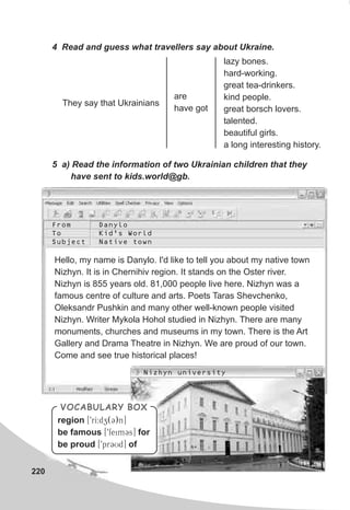 220
4 Read and guess what travellers say about Ukraine.
5 a) Read the information of two Ukrainian children that they
have sent to kids.world@gb.
They say that Ukrainians
are
have got
lazy bones.
hard-working.
great tea-drinkers.
kind people.
great borsch lovers.
talented.
beautiful girls.
a long interesting history.
Hello, my name is Danylo. I'd like to tell you about my native town
Nizhyn. It is in Chernihiv region. It stands on the Oster river.
Nizhyn is 855 years old. 81,000 people live here. Nizhyn was a
famous centre of culture and arts. Poets Taras Shevchenko,
Oleksandr Pushkin and many other well-known people visited
Nizhyn. Writer Mykola Hohol studied in Nizhyn. There are many
monuments, churches and museums in my town. There is the Art
Gallery and Drama Theatre in Nizhyn. We are proud of our town.
Come and see true historical places!
From
To
Subject
Danylo
Kid’s World
Native town
Nizhyn university
VOCABULARY BOX
region [9rI:dz(C)n]
be famous [9feimCs] for
be proud [9prCUd] of
 