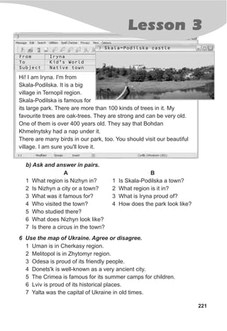 Lesson 3
221
Hi! I am Iryna. I'm from
Skala-Podilska. It is a big
village in Ternopil region.
Skala-Podilska is famous for
its large park. There are more than 100 kinds of trees in it. My
favourite trees are oak-trees. They are strong and can be very old.
One of them is over 400 years old. They say that Bohdan
Khmelnytsky had a nap under it.
There are many birds in our park, too. You should visit our beautiful
village. I am sure you'll love it.
b) Ask and answer in pairs.
B
1 Is Skala-Podilska a town?
2 What region is it in?
3 What is Iryna proud of?
4 How does the park look like?
A
1 What region is Nizhyn in?
2 Is Nizhyn a city or a town?
3 What was it famous for?
4 Who visited the town?
5 Who studied there?
6 What does Nizhyn look like?
7 Is there a circus in the town?
6 Use the map of Ukraine. Agree or disagree.
1 Uman is in Cherkasy region.
2 Melitopol is in Zhytomyr region.
3 Odesa is proud of its friendly people.
4 Donets'k is well-known as a very ancient city.
5 The Crimea is famous for its summer camps for children.
6 Lviv is proud of its historical places.
7 Yalta was the capital of Ukraine in old times.
From
To
Subject
Iryna
Kid’s World
Native town
Skala-Podilska castle
 