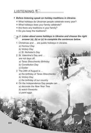 222
LISTENING
1 Before listening speak on holiday traditions in Ukraine.
l
l
l
l
What holidays do Ukrainian people celebrate every year?
What holidays does your family celebrate?
Are there any traditions in your family?
Do you keep the traditions?
2 Listen about some holidays in Ukraine and choose the right
answer (a), (b) or (c) to complete the sentences below.
1 Christmas and … are public holidays in Ukraine.
a) Humour Day
b) Victory Day
c) St. Nicholas's Day
2 St. Valentine's Day and …
are not days off.
a) Taras Shevchenko Birthday
b) Constitution Day
c) Easter
3 The 24th of August is …
a) the birthday of Taras Shevchenko
b) Victory Day
c) the birthday of our country
4 On the Independence Day people can …
a) decorate the New Year Tree
b) watch fireworks
c) paint eggs
 