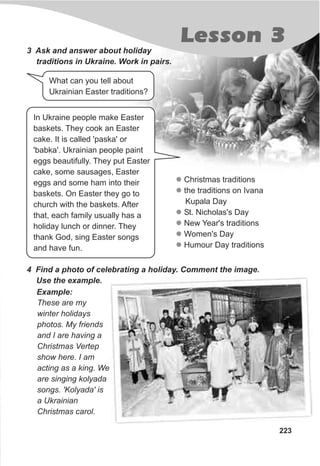 Lesson 3
223
3 Ask and answer about holiday
traditions in Ukraine. Work in pairs.
l
l
l
l
l
l
Christmas traditions
the traditions on Ivana
Kupala Day
St. Nicholas's Day
New Year's traditions
Women's Day
Humour Day traditions
4 Find a photo of celebrating a holiday. Comment the image.
Use the example.
These are my
winter holidays
photos. My friends
and I are having a
Christmas Vertep
show here. I am
acting as a king. We
are singing kolyada
songs. 'Kolyada' is
a Ukrainian
Christmas carol.
Example:
What can you tell about
Ukrainian Easter traditions?
In Ukraine people make Easter
baskets. They cook an Easter
cake. It is called 'paska' or
'babka'. Ukrainian people paint
eggs beautifully. They put Easter
cake, some sausages, Easter
eggs and some ham into their
baskets. On Easter they go to
church with the baskets. After
that, each family usually has a
holiday lunch or dinner. They
thank God, sing Easter songs
and have fun.
 