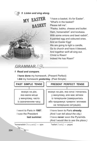224
5 Listen and sing along.
“I have a basket, it's for Easter”.
“What's in the basket?
Please tell me”.
“Paska, babka, cheese and butter.
1
Ham, horseradish and kovbasa.
2
With some onions and beet radish ,
A painted egg and coloured ones.
And an Easter Egg!
We are going to light a candle,
Go to church and have it blessed,
And together we'll all sing out.
Christ is Risen!
Indeed He has Risen!”
GRAMMAR
1 Read and compare.
A R
MY E STE
AB SKET
I have done my homework. (Present Perfect)
I did my homework yesterday. (Past Simple)
I to Paris in 1987.
I the President
last summer.
went
saw
I to Paris already.
(And I can tell about the city.)
I never the Pyramids.
(And I would like to see the place.)
have been
have seen
PAST SIMPLE TENSE
âêàçóº íà ä³þ,
ÿêà ìàëà ì³ñöå
ó ìèíóëîìó, ÷àñòî
³ç çàçíà÷åííÿì ÷àñó.
âêàçóº íà ä³þ, ÿêà õî÷à ³ ïî÷àëàñü
ó ìèíóëîìó, àëå ìàº çâ'ÿçîê
³ç òåïåð³øí³ì (çàâåðøèëàñü
àáî ïðîäîâæóº òðèâàòè ³ âïëèâàº
íà òåïåð³øíþ ñèòóàö³þ).
PRESENT PERFECT TENSE
1 2
horseradish [9hc:s0r2diS] — õð³í radish [9r2diS] — ðåäèñ
 