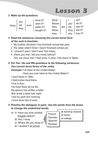 Lesson 3
225
2 Make up the questions.
3 Read the sentences choosing the correct tense form
of the verb in brackets.
1 My brother (finished / has finished) school last year.
2 His sister (didn't finish / hasn't finished) school yet.
3 I (haven't seen / didn't see) Tom today.
4 (Have you met / did you meet) before?
Yes, we (have met / met) once. It (was / has been) in Spain.
done it?
seen it?
eaten it?
bought it?
Have
you
we
they
ever
do?
do it?
see it?
eat it?
buy it?
What
Where
Why
When
How
I
you
we
they
she
did
4 Put Yes / No and Wh-questions to the following sentences.
Use correct tense forms of the verbs.
Example: I've been to the United States.
Have you ever been to the United States?
I went there in 1995.
I tried Indian food there.
I live in Kyiv.
I've lived there all my life.
My granny has written a letter.
She wrote a letter last night.
I did my work this morning.
I have done lots of work.
5 Practise the dialogues in pairs. Use the words from the boxes
to change the underlined words.
A: Have you ever studied
English before?
B: Yes, I have.
A: Where did you study it?
B: I studied it at school.
a) at evening classes
at home
at college
French
German
Spanish
Russian
 