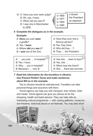 a Queen
the President
an elephant
226
C: Have you ever seen a fire?
D: Oh, yes, I have.
C: When did you see it?
D: I saw one in Manchester
in 1976.
b)
6 Complete the dialogues as in the example.
A: Have you ever seen
a giraffe?
B: Yes, I have.
A: Where did you see it?
B: I saw one at the Zoo.
Example:
A: Have they ever met a
famous person?
B: Yes, they have.
A: Who did they …?
B: They … the President.
7 Read the information for the travellers in Ukraine.
Use Present Perfect Tense and make sentences
about Bill as in the example.
in 1969
in 1977
in 1993
in 1985
A: … you ever … in hospital?
B: Yes, I have.
A: Why … you in hospital?
B: Because I … very ill.
A: Has she … been to Kyiv?
B: Yes, she …
A: When was she there?
B: She … there last summer.
1
2 3
Trip to Ukraine should be well-planned. Travellers can take
personal things and souvenirs with them.
Travel agency can help you with transport, train tickets, hotel
and meals. Travel agents can give you advice as for the
shopping, health and bank service. They can help with an
interesting cultural programme — with visiting galleries, museums
and theatres, historical places or art festivals. You may take short
 