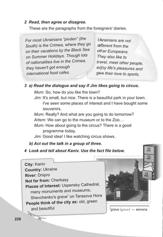 Uk i n a train a s re no
d f e t f mi f ren ro the
t e p no h r Euro ea s.
h l o l oT ey a s ike t
ra l e t e pe let ve , m et o h r op ,
j y l e s p e u den o if ' l as res an
h l v t o sgive t eir o e o sp rt .
228
2 Read, then agree or disagree.
For most U rainians pivden” (thk “ e
S uth) is the Crimea, wh re they goo e
on the r va ati ns by the B ack Seai c o l
o Summe Ho idays. Though lotsn r l
of national ti s l ve n the Crime ,i e i i a
hey av n't got en ugt h e o h
nte national f od cafe .i r o s
These are the paragraphs from the foreigners' diaries.
3 a) Read the dialogue and say if Jim likes going to circus.
Mum: So, how do you like the town?
Jim: It's small, but nice. There is a beautiful park in your town.
I've seen some places of interest and I have bought some
souvenirs.
Mum: Really? And what are you going to do tomorrow?
Artem: We can go to the museum or to the Zoo…
Mum: How about going to the circus? There is a good
programme today.
Jim: Good idea! I like watching circus shows.
b) Act out the talk in a group of three.
4 Look and tell about Kaniv. Use the fact file below.
1
grave [grave] — ìîãèëà
:City Kaniv
tryCoun : Ukraine
vRi er: Dnipro
r CNot fa from: herkasy
f re yPlaces o Inte st: Uspensk Cathedral,
amany monuments nd museums,
1
T s r
Shevchenko's grave on ara ova Ho a
p n e , g n
Peo le thi k of th city as: old ree
and beautiful
 