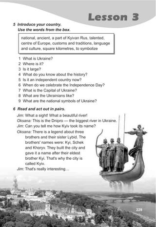 Lesson 3
229
5 Introduce your country.
Use the words from the box.
1 What is Ukraine?
2 Where is it?
3 Is it large?
4 What do you know about the history?
5 Is it an independent country now?
6 When do we celebrate the Independence Day?
7 What is the Capital of Ukraine?
8 What are the Ukrainians like?
9 What are the national symbols of Ukraine?
national, ancient, a part of Kyivan Rus, talented,
centre of Europe, customs and traditions, language
and culture, square kilometres, to symbolize
6 Read and act out in pairs.
Jim: What a sight! What a beautiful river!
Oksana: This is the Dnipro — the biggest river in Ukraine.
Jim: Can you tell me how Kyiv took its name?
Oksana: There is a legend about three
brothers and their sister Lybid. The
brothers' names were: Kyi, Schek
and Khoryv. They built the city and
gave it a name after their eldest
brother Kyi. That's why the city is
called Kyiv.
Jim: That's really interesting…
 