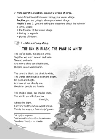 230
7 Role-play the situation. Work in a group of three.
Some American children are visiting your town / village.
Pupil A, you are going to show your town / village.
Pupils B and C, you are asking the questions about the name of
a town / village.
the founder of the town / village
history or legends
places of interest
l
l
l
8 Listen and sing along.
1
The ink is black, the page is white,
Together we learn to read and write.
To read and write.
And now a child can understand,
2
Ukraine is our Motherland .
The board is black, the chalk is white,
The words stand out so clear and bright,
So clear and bright.
And now at last clearly see
Ukrainian people are Family.
The child is black, the child is white,
The whole world looks upon
the sight,
A beautiful sight.
For very well the whole world knows,
3
This is the way our Friendship grows.
THE INK IS BLACK, THE PAGE IS WHITE
1
ink [iNk] — ÷îðíèëî
2
motherland [9myqCl2nd] — áàòüê³âùèíà
3
friendship [9frendSip] — äðóæáà
 