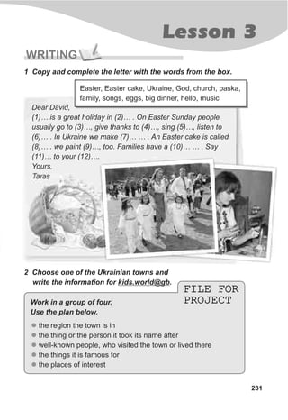 Lesson 3
231
WRITING
1 Copy and complete the letter with the words from the box.
Easter, Easter cake, Ukraine, God, church, paska,
family, songs, eggs, big dinner, hello, music
Dear David,
(1)… is a great holiday in (2)… . On Easter Sunday people
usually go to (3)…, give thanks to (4)…, sing (5)…, listen to
(6)… . In Ukraine we make (7)… … . An Easter cake is called
(8)… . we paint (9)…, too. Families have a (10)… … . Say
(11)… to your (12)….
Yours,
Taras
2 Choose one of the Ukrainian towns and
write the information for kids.world@gb.
FILE FOR
PROJECT
FILE FOR
PROJECT
l
l
l
l
l
the region the town is in
the thing or the person it took its name after
well-known people, who visited the town or lived there
the things it is famous for
the places of interest
Work in a group of four.
Use the plan below.
 