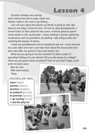 Lesson 4
233
Summer holidays are coming
and it will be the time to play, make new
friends, swim in the river or go fishing…
I am not sure about the places my family is going to visit. But
there is one thing I know for sure. I'll visit my dear grandparents. I
haven't been to their place for two years. It will be great to spend
some weeks in the countryside. I enjoy walking in woods, gathering
mushrooms and my grandad's storytelling. I like riding a bike and
watching the beauty of nature.
I hope my grandparents will be pleased to see me. I have become
two year older and now I can help them about the house and even
take care after my granny’s hens and ducks, too.
What are you going to do this summer? Is there a plan of
spending holidays for your family? Do you like being in a village?
Have you got good marks at school? How do you feel? Hope, you'll
write me back soon.
Bye for now.
With best wishes,
Taras
VOCABULARY BOXVOCABULARY BOX
actor [92ktC]
actress [92ktris]
practice [9pr2ktis]
to pretend [pri9tend]
to promise [9prAmis]
go surfing [9s5:fiN]
put the play on
l
l
 
