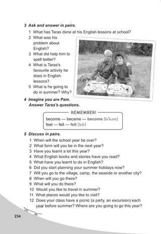 234
4 Imagine you are Pam.
Answer Taras's questions.
5 Discuss in pairs.
1 When will the school year be over?
2 What form will you be in the next year?
3 Have you learnt a lot this year?
4 What English books and stories have you read?
5 What have you learnt to do in English?
6 Did you start planning your summer holidays now?
7 Will you go to the village, camp, the seaside or another city?
8 When will you go there?
9 What will you do there?
10 Would you like to travel in summer?
11 What places would you like to visit?
12 Does your class have a picnic (a party, an excursion) each
year before summer? Where are you going to go this year?
become — became — [bi9kym]
feel — felt — [felt]
become
felt
REMEMBER!
3 Ask and answer in pairs.
1 What has Taras done at his English lessons at school?
2 What was his
problem about
English?
3 What did help him to
spell better?
4 What is Taras's
favourite activity he
does in English
lessons?
5 What is he going to
do in summer? Why?
 
