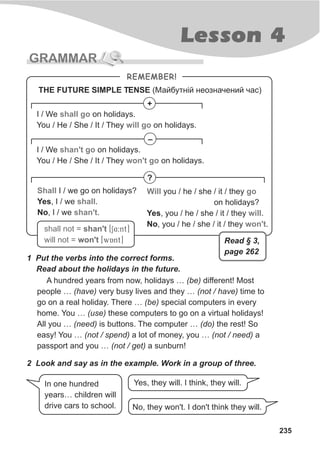 Lesson 4
235
GRAMMAR
1 Put the verbs into the correct forms.
Read about the holidays in the future.
A hundred years from now, holidays … (be) different! Most
people … (have) very busy lives and they … (not / have) time to
go on a real holiday. There … (be) special computers in every
home. You … (use) these computers to go on a virtual holidays!
All you … (need) is buttons. The computer … (do) the rest! So
easy! You … (not / spend) a lot of money, you … (not / need) a
passport and you … (not / get) a sunburn!
REMEMBER!
+
?
shall not = shan't
will not = won't
[S4:nt]
[wAnt]
I / We on holidays.
You / He / She / It / They on holidays.
shall go
will go
–
I / We on holidays.
You / He / She / It / They on holidays.
shan't go
won't go
Shall
shall
shan't
I / we go on holidays?
Yes, I / we .
No, I / we .
Will go
will
won't
you / he / she / it / they
on holidays?
Yes, you / he / she / it / they .
No, you / he / she / it / they .
2 Look and say as in the example. Work in a group of three.
In one hundred
years… children will
drive cars to school. No, they won't. I don't think they will.
THE FUTURE SIMPLE TENSE (Ìàéáóòí³é íåîçíà÷åíèé ÷àñ)
Yes, they will. I think, they will.
Read § 3,
page 262
 