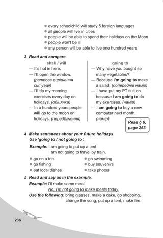 236
l
l
l
l
l
every schoolchild will study 5 foreign languages
all people will live in cities
people will be able to spend their holidays on the Moon
people won't be ill
any person will be able to live one hundred years
3 Read and compare.
shall / will
— It's hot in here.
— I'll open the window.
(ðàïòîâå âèð³øåííÿ
ñèòóàö³¿)
— I'll do my morning
exercises every day on
holidays. (îá³öÿíêà)
— In a hundred years people
will go to the moon on
holidays. (ïåðåäáà÷åííÿ)
going to
— Why have you bought so
many vegetables?
— Because I'm going to make
a salad. (ïîïåðåäí³é íàì³ð)
— I have put my PT suit on
because I am going to do
my exercises. (íàì³ð)
— I am going to buy a new
computer next month.
(íàì³ð)
4 Make sentences about your future holidays.
Use 'going to / not going to'.
l
l
l
go on a trip
go fishing
eat local dishes
Example: I am going to put up a tent.
I am not going to travel by train.
5 Read and say as in the example.
l
l
l
go swimming
buy souvenirs
take photos
Example: I'll make some meal.
No, I'm not going to make meals today.
Use the following: bring glasses, make a cake, go shopping,
change the song, put up a tent, make fire.
Read § 6,
page 263
 