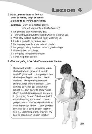 Lesson 4
237
6 Make up questions to find out
'who' or 'what', 'why' or 'when'
is going to or will do something.
Example: I won't be a football player.
Why will you not be a football player?
1 I'm going to train hard every day.
2 Tom will travel around the world when he is grown up.
3 We'll play football and they'll enjoy watching us.
4 Linda is going to buy a new car.
5 He is going to write a story about his dad.
6 I'm going to study hard and enter a good college.
7 I'll do my best at college.
8 I am going to become a doctor.
9 I shall help sick people.
7 Choose 'going to' or 'shall' to complete the text.
I know well what I … (am going to be /
shall be) when I grow up. I want to
teach English, so I … (am going to be /
shall be) an English teacher. I like to
read and I like spending time with
children. After primary school I …(am
going to go / shall go) to grammar
school. I … (am going to study / shall
study) English language and literature.
I…(am going to read / shall read) a lot,
write interesting stories and I… (am
going to work / shall work) with children
when I grow up. I think I… (am going to
be / shall be) a good English teacher.
Yes, I… (am going to do / shall do) my
best to become an English teacher.
 