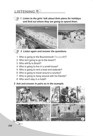 238
LISTENING
1 Who is going to the Bournemouth [9bc:nmC8]?
2 Who isn't going to go to the beach?
3 Who will fly to Brazil?
4 Who is going to live in a small house?
5 Who is going to rent a boat and waterski?
6 Who is going to travel around a country?
7 Who is going to hang around with his friends?
8 Who won't stay in a hotel?
2 Listen again and answer the questions.
3 Ask and answer in pairs as in the example.
1 Listen to the girls’ talk about their plans for holidays
and find out where they are going to spend them.
1 2
3 4
 