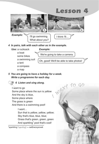I'll go swimming.
What about you?
Lesson 4
239
I think I'll…
We're going to take a camera.
Oh, good! We'll be able to take photos!
4 In pairs, talk with each other as in the example.
Example:Use: a rucksack
a boat
some bikes
a swimming suit
a tent
a compass
a map
5 You are going to have a holiday for a week.
Write a programme for each day.
6 Listen and sing along.
I want to go
Some place where the sun is yellow
And the sky is blue,
Some place where
The grass is green
And there is a swimming pool!
1
sparkling [9sp4:kli6] — âèáëèñêóþ÷èé
I want…
Sun that is yellow, yellow, yellow;
Sky that's blue, blue, blue;
Grass that's green, green, green
1
And sparkling pool that's cool!
5 6
Example:
 