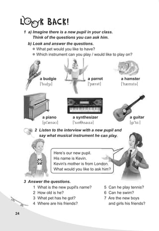 24
L K BACK!
b) Look and answer the questions.
What pet would you like to have?
Which instrument can you play / would like to play on?
l
l
1 a) Imagine there is a new pupil in your class.
Think of the questions you can ask him.
a parrot
[9p2rCt]
2 Listen to the interview with a new pupil and
say what musical instrument he can play.
Here’s our new pupil.
His name is Kevin.
Kevin's mother is from London.
What would you like to ask him?
3 Answer the questions.
1 What is the new pupil's name?
2 How old is he?
3 What pet has he got?
4 Where are his friends?
5 Can he play tennis?
6 Can he swim?
7 Are the new boys
and girls his friends?
a piano
[pI92nCU]
a guitar
[gi9t4:]
a synthesizer
[9sinOisaixC]
a budgie
[9bydzi]
a hamster
[9h2mstC]
 