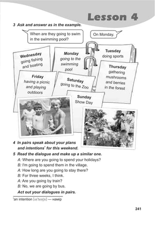 241
Lesson 4
3 Ask and answer as in the example.
When are they going to swim
in the swimming pool?
On Monday.
4 In pairs speak about your plans
1
and intentions for this weekend.
Monday
going to the
swimming
pool
Tuesday
doing sports
5 Read the dialogue and make up a similar one.
A: Where are you going to spend your holidays?
B: I'm going to spend them in the village.
A: How long are you going to stay there?
B: For three weeks, I think.
A: Are you going by train?
B: No, we are going by bus.
Act out your dialogues in pairs.
1
an intention [in9tenSn] — íàì³ð
Wedn sdae y
g ng f shi
oi i ng
an b ting
d oa Thursday
gathering
mush oomsr
and be riesr
in the forest
ridayF
havin a picn cg i
and pl yinga
ou d orst o
Saturday
go n to the Zoo
i g
u d yS n a
h w DayS o
 
