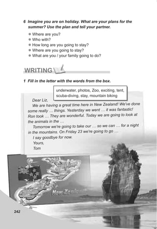 242
WRITING
1 Fill in the letter with the words from the box.
6 Imagine you are on holiday. What are your plans for the
summer? Use the plan and tell your partner.
l
l
l
l
l
Where are you?
Who with?
How long are you going to stay?
Where are you going to stay?
What are you / your family going to do?
Dear Liz,
eWe are having a great time here in N w Zealand! We've done
some really … things. Yesterday we went … it was fantastic!
wRon took … They are onderful. Today we are going to look at
the animals in the …
oT morrow we're going to take our … so we can … for a night
in the mountains. On Friday 23 we're going to go …
I say goodbye for now.
Yours,
Tom
underwater, photos, Zoo, exciting, tent,
scuba-diving, stay, mountain biking
 