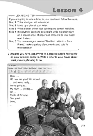 If you are going to write a letter to your pen-friend follow the steps.
Step 1 Think what you will write about.
Step 2 Make up a plan of your letter.
Step 3 Write a letter, check your spelling and correct mistakes.
Step 4 If everything seems to be all right, write the letter down
on a special sheet of paper and present it to your class:
read it aloud.
Step 5 You can arrange a contest 'The Best Letter to a Pen-
Friend', make a gallery of your works and vote for
the best letter.
LEARNING TIP
243
Lesson 4
2 Imagine you have just arrived in a place to spend two weeks
on your summer holidays. Write a letter to your friend about
what you are planning to do.
Dear …,
Hi! How are you? We arrived
… and we're really …
We're going to…
My mum … My dad…
I'm …
That's all for now.
See you in …
Love,
…
e-mail
 