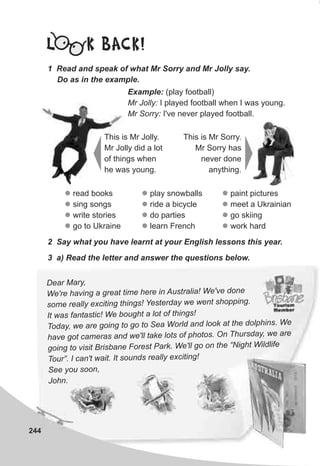 244
L K BACK!
1 Read and speak of what Mr Sorry and Mr Jolly say.
Do as in the example.
Example: (play football)
Mr Jolly: I played football when I was young.
Mr Sorry: I've never played football.
This is Mr Jolly.
Mr Jolly did a lot
of things when
he was young.
This is Mr Sorry.
Mr Sorry has
never done
anything.
l
l
l
l
read books
sing songs
write stories
go to Ukraine
l
l
l
l
play snowballs
ride a bicycle
do parties
learn French
2 Say what you have learnt at your English lessons this year.
3 a) Read the letter and answer the questions below.
ear M ,D ary
' a grea e ere Au We'vWe re having t tim h in stralia! e done
s re y c n t i gs t ay enome all ex iti g h n ! Yes erd we w t shopping.
t as a ic We ugh of n !I w f ntast ! bo t a lot thi gs
, g t ea o he dolph nsToday we are going to o o S World and l ok at t i . We
hav m and w ta o ot O T urs , e aree got ca eras e'll ke lots f ph os. n h day w
to B s ane F Park ll “N W dlifgoing visit ri b orest . We' go on the ight il e
ou c ' I s nds iT r”. I an t wait. t ou really exc ting!
ee y ooS ou s n,
J n.oh
l
l
l
l
paint pictures
meet a Ukrainian
go skiing
work hard
 