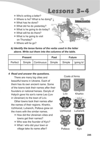 245
Lessons 3-4
l
l
l
l
l
l
l
l
Who's writing a letter?
Where is he? What is he doing?
What has he done?
What did he do yesterday?
What is he going to do today?
What will he do there?
What is he going to visit
on Thursday?
Where will he go?
b) Identify the tense forms of the verbs used in the letter
above. Write out them into the columns of the table.
4 Read and answer the questions.
There are many big cities and
beautiful towns in Ukraine. Each of
them has its own ancient name. Some
of the towns took their names after their
founders or national heroes. Danylo of
Halych gave his son's name Leo (Lev
in Ukrainian) to the town of Lviv.
Other towns took their names after
the names of their regions. Kharkiv,
Uzhhorod, Luhans'k, Poltava grew on
the rivers with the similar names.
How did the Ukrainian cities and
towns get their names?
Who was the founder of Kyiv?
What / who did your town or
village take its name after?
l
l
l
Perfect Simple Continuous Simple Simple ‘going to’
Present Past Future
Coats of Arms
Lviv Kharkiv
Uzhhorod Luhans'k
Poltava Kyiv
 