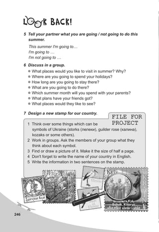 246
L K BACK!
5 Tell your partner what you are going / not going to do this
summer.
This summer I'm going to…
I'm going to …
I'm not going to …
6 Discuss in a group.
l
l
l
l
l
l
l
What places would you like to visit in summer? Why?
Where are you going to spend your holidays?
How long are you going to stay there?
What are you going to do there?
Which summer month will you spend with your parents?
What plans have your friends got?
What places would they like to see?
7 Design a new stamp for our country.
FILE FOR
PROJECT
FILE FOR
PROJECT1 Think over some things which can be
symbols of Ukraine (storks (ëåëåêè), guilder rose (êàëèíà),
kozaks or some others).
2 Work in groups. Ask the members of your group what they
think about each symbol.
3 Find or draw a picture of it. Make it the size of half a page.
4 Don't forget to write the name of your country in English.
5 Write the information in two sentences on the stamp.
U
K
R
A
I
N
E
U
K
R
A
I
N
E
Brothers Kyi,
Schek, Khoryv
and their sister Lybid
KyivU
K
R
A
I
N
E
U
K
R
A
I
N
E
Flora ofFlora of
Zaporizhian Êozaê
Zaporizhian Êozaê
 