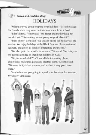1 Listen and read the story.
HOLIDAYS
DINGREA
4FUN!
247
"Where are you going to spend your holidays?" Myshko asked
his friends when they were on their way home from school.
"I don't know," Victor said, "my father and mother have not
decided yet. This evening we are going to speak about it."
"But I know," Lora said, "we usually spend our holidays at the
seaside. We enjoy holidays at the Black Sea, we like to swim and
sunburn, and go on all kinds of interesting excursions."
"We also go to the seaside in summer," Vira said, "but this year
my parents decided to spend our holidays in Kyiv."
"Oh, it's wonderful! You'll see all the interesting places,
exhibitions, museums, parks and theatres there," Myshko said.
"We were in Kyiv last summer, and we had a very good time
there."
"And where are you going to spend your holidays this summer,
Myshko?" Vira asked.
 