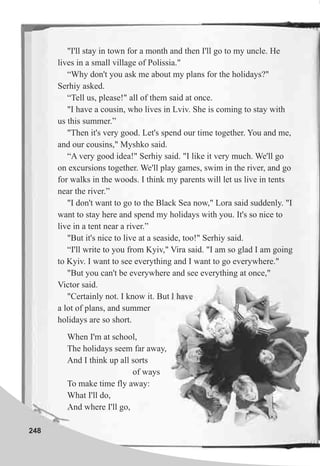 248
"I'll stay in town for a month and then I'll go to my uncle. He
lives in a small village of Polissia."
“Why don't you ask me about my plans for the holidays?"
Serhiy asked.
“Tell us, please!" all of them said at once.
"I have a cousin, who lives in Lviv. She is coming to stay with
us this summer.”
"Then it's very good. Let's spend our time together. You and me,
and our cousins," Myshko said.
“A very good idea!" Serhiy said. "I like it very much. We'll go
on excursions together. We'll play games, swim in the river, and go
for walks in the woods. I think my parents will let us live in tents
near the river.”
"I don't want to go to the Black Sea now," Lora said suddenly. "I
want to stay here and spend my holidays with you. It's so nice to
live in a tent near a river.”
"But it's nice to live at a seaside, too!" Serhiy said.
“I'll write to you from Kyiv," Vira said. "I am so glad I am going
to Kyiv. I want to see everything and I want to go everywhere."
"But you can't be everywhere and see everything at once,"
Victor said.
"Certainly not. I know it. But I have
a lot of plans, and summer
holidays are so short.
When I'm at school,
The holidays seem far away,
And I think up all sorts
of ways
To make time fly away:
What I'll do,
And where I'll go,
 