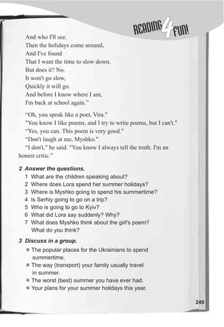 DINGREA
4FUN!
249
And who I'll see.
Then the holidays come around,
And I've found
That I want the time to slow down.
But does it? No.
It won't go slow,
Quickly it will go.
And before I know where I am,
I'm back at school again.”
“Oh, you speak like a poet, Vira."
"You know I like poems, and I try to write poems, but I can't."
“Yes, you can. This poem is very good."
“Don't laugh at me, Myshko."
“I don't," he said. "You know I always tell the truth. I'm an
honest critic.”
2 Answer the questions.
1 What are the children speaking about?
2 Where does Lora spend her summer holidays?
3 Where is Myshko going to spend his summertime?
4 Is Serhiy going to go on a trip?
5 Who is going to go to Kyiv?
6 What did Lora say suddenly? Why?
7 What does Myshko think about the girl's poem?
What do you think?
3 Discuss in a group.
l
l
l
l
The popular places for the Ukrainians to spend
summertime.
The way (transport) your family usually travel
in summer.
The worst (best) summer you have ever had.
Your plans for your summer holidays this year.
 