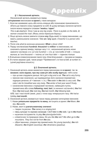 255
Appendix§ 1. Íåîçíà÷åíèé àðòèêëü
Íåîçíà÷åíèé àðòèêëü âæèâàºòüñÿ ïåðåä
çë³÷óâàíèìè ³ìåííèêàìè â îäíèí³ ó òàêèõ âèïàäêàõ:
1. Êîëè ìè íàçèâàºìî ùîñü àáî êîãîñü âïåðøå àáî ïîçíà÷àºìî ïðèíàëåæí³ñòü
îá'ºêòó äî ïåâíîãî êëàñó ïðåäìåò³â ÷è îñ³á. Â öüîìó âèïàäêó çíà÷åííÿ àðòèêëÿ
³íêîëè ìîæíà ïåðåäàòè ñëîâàìè "ÿêèéñü / îäèí":
This is an elephant. Once I saw a very big snake. There is a plate on the table. A
woman crossed the road. (ßêàñü æ³íêà ïåðåéøëà äîðîãó.)
2. ßêùî àðòèêëü ìîæíà çàì³íèòè ñëîâîì any (áóäü-ÿêèé) òà ïåðåä ³ìåííèêàìè, ùî
ìàþòü óçàãàëüíþþ÷å çíà÷åííÿ: Take an / any apple. A teacher is a person who
teaches.
3. Ï³ñëÿ ñë³â what (â îêëè÷íèõ ðå÷åííÿõ): What clever child!
4. Ïåðåä ÷èñë³âíèêàìè hundred, thousand òà million òà ³ìåííèêàìè, ÿê³
îçíà÷àþòü îäèíèö³ âèì³ðó, ïåð³îäè ÷àñó ³ ò.ï., íåîçíà÷åíèé àðòèêëü ìîæå
çàì³íÿòè ÷èñë³âíèê : a / one hundred — ñòî; a / one bottle of milk — ïëÿøêà
ìîëîêà; a / one thousand — òèñÿ÷à; a / one hour later — ãîäèíîþ ï³çí³øå
5. Â ê³ëüê³ñíèõ ñëîâîñïîëó÷åííÿõ òàêîãî òèïó: three times a week — òðè ðàçè íà òèæäåíü
6. Â ñòàëèõ âèðàçàõ (äèâ. òàêîæ ðîçä³ë "Ïðèéìåííèê"): to have a talk; a number of...
(ö³ëèé ðÿä/ïåâíà ê³ëüê³ñòü)
§ 2. Îçíà÷åíèé àðòèêëü
1. Îçíà÷åíèé àðòèêëü ìîæå âæèâàòèñÿ ïåðåä ³ìåííèêàìè ÿê â îäíèí³, òàê ³ â
ìíîæèí³, êîëè â³äîìî, ïðî ÿêó ñàìå ð³÷ àáî îñîáó éäåòüñÿ, òîáòî êîëè:
— ïðî öå âæå çãàäóâàëè ðàí³øå: He's got a dog and a cat. The cat is very funny.
— ³ìåííèê ìàº îçíà÷åííÿ, ùî ³íäèâ³äóàë³çóº éîãî çíà÷åííÿ (ïðèêìåòíèê;
ï³äðÿäíå ðå÷åííÿ; of + ³ìåííèê ³ ò. ³í.): The water in the lake is very cold. The
cake I ate for breakfast was very tasty. The winter of last year wasn't frosty.
— îçíà÷åííÿì ³ìåííèêà º ïîðÿäêîâèé ÷èñë³âíèê, íàéâèùèé ñòóï³íü
ïðèêìåòíèêà àáî ñëîâà following, next, last ( â çíà÷åíí³ «îñòàíí³é»): the first
floor, the best pupil, the next day, the last month, the following task
ÀËÅ: last / next month (week, year) ç òî÷êè çîðó òåïåð³øíüîãî ÷àñó: We had a
holiday last month.
2. Îçíà÷åíèé àðòèêëü âæèâàºòüñÿ òàêîæ ïåðåä äåÿêèìè êàòåãîð³ÿìè ³ìåííèê³â:
1. Íàçâè óí³êàëüíèõ ïðåäìåò³â òà ÿâèù, ÿê³ ³ñíóþòü â îäíèí³: the Moon; the
sky; the world;
2. Íàçâè, âæèò³ â óçàãàëüíþþ÷îìó çíà÷åíí³:
— òâàðèí òà ðîñëèí: The canary is a singing bird.
— ÿâèù êóëüòóðè òà íàóêîâèõ âèíàõîä³â: I don't listen to the radio. I go to the theatre.
— ìóçè÷íèõ ³íñòðóìåíò³â: to play the piano/guitar/violin;
— êë³ìàòè÷íèõ òà ïðèðîäíèõ ÿâèù: Do you like the rain? We often go to the
mountains. They live not far from the sea.
— çá³ðí³ ³ìåííèêè, óòâîðåí³ â³ä ïðèêìåòíèê³â: the young (ìîëîäü), the rich
(áàãàò³), the English (àíãë³éö³), the Ukrainians (óêðà¿íö³).
a
one
 