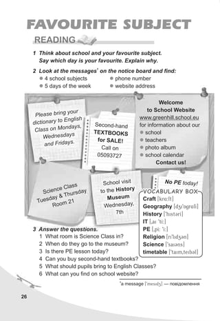 26
FAVOURITE SUBJECT
READING
1 Think about school and your favourite subject.
Say which day is your favourite. Explain why.
Welcome
to School Website
www.greenhill.school.eu
for information about our
school
teachers
photo album
school calendar
Contact us!
l
l
l
l
lea e br n our
P s i g y
d ct ar o Englis
i ion y t h
C a s o Mon y ,
l s n da s
W dne da se s y
a iday .nd Fr s
S ndecond-ha
T X BOE T OKS
fo S Er AL !
al onC l
05093727
1
2 Look at the messages on the notice board and find:
3 Answer the questions.
1 What room is Science Class in?
2 When do they go to the museum?
3 Is there PE lesson today?
4 Can you buy second-hand textbooks?
5 What should pupils bring to English Classes?
6 What can you find on school website?
Sc c as
ien e Cl s
Tu day & h da
es
T urs y
m 21
Roo
School visit
hto t e History
sMu eum
Wednesday,
7th
N PE too day!
l
l
4 school subjects
5 days of the week
l
l
phone number
website address
VOCABULARY BOXVOCABULARY BOX
Craft
Geography
History
IT
PE
Religion
Science
timetable
[kr4:ft]
[dzi9Agr4fI]
[9histCrI]
[0ai 9tI:]
[0pI: 9I:]
[ri9lidzCn]
[9saiCns]
[9taim0teibCl]
1
a message [9mesidz] — ïîâ³äîìëåííÿ
 
