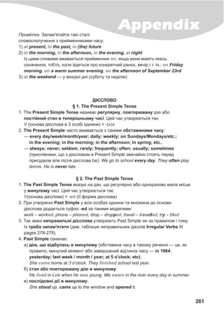 261
AppendixÏðèì³òêà. Çàïàì'ÿòàéòå òàê³ ñòàë³
ñëîâîñïîëó÷åííÿ ç ïðèéìåííèêàìè ÷àñó:
1) present, the past, (the) future
2) the morning, the afternoon, the evening, night
²ç öèìè ñëîâàìè âæèâàºòüñÿ ïðèéìåííèê , ÿêùî âîíè ìàþòü ÿêåñü
îçíà÷åííÿ, òîáòî, êîëè éäåòüñÿ ïðî êîíêðåòíèé ðàíîê, âå÷³ð ³ ò. ³í.: Friday
morning, a warm summer evening, the afternoon of September 23rd
3) the weekend — ó âèõ³äí³ äí³ (ñóáîòó òà íåä³ëþ)
at in in
in in in at
on
on
on on
at
Ä²ªÑËÎÂÎ
§ 1. The Present Simple Tense
1. The Present Simple Tense íàçèâàº ðåãóëÿðíó, ïîâòîðþâàíó ä³þ àáî
ïîñò³éíèé ñòàí â òåïåð³øíüîìó ÷àñ³. Öåé ÷àñ óòâîðþºòüñÿ òàê:
(îñíîâà ä³ºñëîâà â 3 îñîá³ îäíèíè) +
2. The Present Simple ÷àñòî âæèâàºòüñÿ ç òàêèìè îáñòàâèíàìè ÷àñó:
— every day/week/month/year; daily; weekly; on Sundays/Mondays/etc.;
in the evening; in the morning; in the afternoon; in spring; etc.;
— always; never; seldom; rarely; frequently; often; usually; sometimes
(ïðèñë³âíèêè, ùî ç ä³ºñëîâîì â Present Simple çâè÷àéíî ñòîÿòü ïåðåä
ïðèñóäêîì àëå ï³ñëÿ ä³ºñëîâà be): We gî to school every day. They often play
tennis. He is never late.
§ 2. The Past Simple Tense
1. The Past Simple Tense âêàçóº íà ä³þ, ùî ðåãóëÿðíî àáî îäíîðàçîâî ìàëà ì³ñöå
ó ìèíóëîìó ÷àñ³. Öåé ÷àñ óòâîðþºòüñÿ òàê:
(îñíîâà ä³ºñëîâà) + (II ôîðìà ä³ºñëîâà)
2. Ïðè óòâîðåíí³ Past Simple ó âñ³õ îñîáàõ îäíèíè òà ìíîæèíè äî îñíîâè
ä³ºñëîâà äîäàºòüñÿ ñóô³êñ -ed çà òàêèìè ìîäåëÿìè:
work – work , phone – phon , drop – dropp , travel – travell , try – tri
3. Òàê çâàí³ íåïðàâèëüí³ ä³ºñëîâà óòâîðþþòü Past Simple íå çà ïðàâèëîì ³ òîìó
¿õ òðåáà çàïàì'ÿòàòè (äèâ. òàáëèöþ íåïðàâèëüíèõ ä³ºñë³â Irregular Verbs III
pages 278-279).
4. Past Simple îçíà÷àº:
à) ä³þ, ùî â³äáóëàñü â ìèíóëîìó (îáñòàâèíà ÷àñó â òàêîìó ðå÷åíí³ — öå, ÿê
ïðàâèëî, ìèíóëèé ìîìåíò àáî çàâåðøåíèé â³äòèíîê ÷àñó — in 1964;
yesterday; last week / month / year; at 5 o'clock; etc):
She home at 3 o'clock. They school last year.
á) ñòàí àáî ïîâòîðþâàíó ä³þ â ìèíóëîìó:
Íå in Lviv when he young. We in the river every day in summer.
â) ïîñë³äîâí³ ä³¿ â ìèíóëîìó:
She stood up, came up to the window and opened it.
V -(e)s
V -ed
ed ed ed ed ed
came finished
lived was swam
 