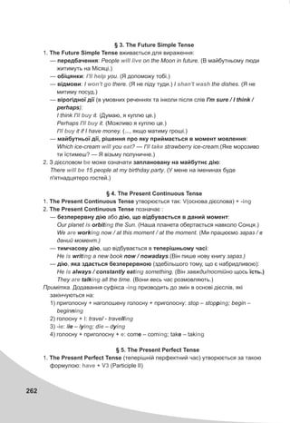 262
§ 3. The Future Simple Tense
1. The Future Simple Tense âæèâàºòüñÿ äëÿ âèðàæåííÿ:
— ïåðåäáà÷åííÿ: People on the Moon in future. (Â ìàéáóòíüîìó ëþäè
æèòèìóòü íà Ì³ñÿö³.)
— îá³öÿíêè: you. (ß äîïîìîæó òîá³.)
— â³äìîâè: I there. (ß íå ï³äó òóäè.) I the dishes. (ß íå
ìèòèìó ïîñóä.)
— â³ðîã³äíî¿ ä³¿ (â óìîâíèõ ðå÷åííÿõ òà ³íêîëè ï³ñëÿ ñë³â I'm sure / I think /
perhaps):
I think I' it. (Äóìàþ, ÿ êóïëþ öå.)
Perhaps I' it. (Ìîæëèâî ÿ êóïëþ öå.)
I' it if I have money. (..., ÿêùî ìàòèìó ãðîø³.)
— ìàéáóòíüî¿ ä³¿, ð³øåííÿ ïðî ÿêó ïðèéìàºòüñÿ â ìîìåíò ìîâëåííÿ:
Which ice-cream you ? — I' strawberry ice-cream.(ßêå ìîðîçèâî
òè ¿ñòèìåø? — ß â³çüìó ïîëóíè÷íå.)
2. Ç ä³ºñëîâîì ìîæå îçíà÷àòè çàïëàíîâàíó íà ìàéáóòíº ä³þ:
There 15 people at my birthday party. (Ó ìåíå íà ³ìåíèíàõ áóäå
ï'ÿòíàäöÿòåðî ãîñòåé.)
§ 4. The Present Continuous Tense
1. The Present Continuous Tense óòâîðþºòüñÿ òàê: (îñíîâà ä³ºñëîâà) +
2. The Present Continuous Tense ïîçíà÷àº :
— áåçïåðåðâíó ä³þ àáî ä³þ, ùî â³äáóâàºòüñÿ â äàíèé ìîìåíò:
Our planet orbit the Sun. (Íàøà ïëàíåòà îáåðòàºòüñÿ íàâêîëî Ñîíöÿ.)
We work now / at this moment / at the moment. (Ìè ïðàöþºìî çàðàç / â
äàíèé ìîìåíò.)
— òèì÷àñîâó ä³þ, ùî â³äáóâàºòüñÿ â òåïåð³øíüîìó ÷àñ³:
Íå writ a new book now / nowadays.(Â³í ïèøå íîâó êíèãó çàðàç.)
— ä³þ, ÿêà çäàºòüñÿ áåçïåðåðâíîþ (çäåá³ëüøîãî òîìó, ùî º íàáðèäëèâîþ):
Íå always / constantly eat something. (Â³í çàâæäè/ïîñò³éíî ùîñü ¿ñòü.)
They talk all the time. (Âîíè âåñü ÷àñ ðîçìîâëÿþòü.)
Ïðèì³òêà. Äîäàâàííÿ ñóô³êñà ïðèçâîäèòü äî çì³í â îñíîâ³ ä³ºñë³â, ÿê³
çàê³í÷óþòüñÿ íà:
1) ïðèãîëîñíó + íàãîëîøåíó ãîëîñíó + ïðèãîëîñíó: stop – stopp ; begin –
beginn
2) ãîëîñíó + : trave/ - travell
3) : lie – ly ; d – dy
4) ãîëîñíó + ïðèãîëîñíó + : come – com ; take – tak
§ 5. The Present Perfect Tense
1. The Present Perfect Tense (òåïåð³øí³é ïåðôåêòíèé ÷àñ) óòâîðþºòüñÿ çà òàêîþ
ôîðìóëîþ: + (Participle II)
will live
I'll help
won't gî shan't wash
ll buy
ll buy
ll buy
will eat II take
be
will be
V -ing
is ing
are ing
is ing
is ing
are ing
-ing
ing
ing
I ing
-ie ing ie ing
e ing ing
have V3
 