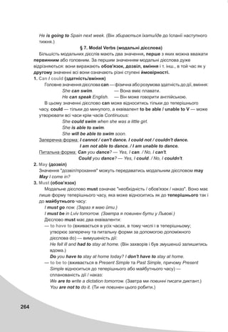 264
Íå is going to Spain next week. (Â³í çáèðàºòüñÿ ¿õàòè/³äå äî ²ñïàí³¿ íàñòóïíîãî
òèæíÿ.)
§ 7. Modal Verbs (ìîäàëüí³ ä³ºñëîâà)
Á³ëüø³ñòü ìîäàëüíèõ ä³ºñë³â ìàþòü äâà çíà÷åííÿ, ïåðøå ç ÿêèõ ìîæíà ââàæàòè
ïåðâèííèì àáî ãîëîâíèì. Çà ïåðøèì çíà÷åííÿì ìîäàëüí³ ä³ºñëîâà äóæå
â³äð³çíÿþòüñÿ: âîíè âèðàæàþòü îáîâ'ÿçîê, äîçâ³ë, âì³ííÿ ³ ò. ³íø., â òîé ÷àñ ÿê ó
äðóãîìó çíà÷åíí³ âñ³ âîíè îçíà÷àþòü ð³çí³ ñòóïåí³ éìîâ³ðíîñò³.
1. / (çäàòí³ñòü/âì³ííÿ)
Ãîëîâíå çíà÷åííÿ ä³ºñëîâà can — ô³çè÷íà àáî ðîçóìîâà çäàòí³ñòü äî ä³¿, âì³ííÿ:
She can swim. — Âîíà âì³º ïëàâàòè.
Íå can speak English. — Â³í ìîæå ãîâîðèòè àíãë³éñüêîþ.
Â öüîìó çíà÷åíí³ ä³ºñëîâî can ìîæå â³äíîñèòèñü ò³ëüêè äî òåïåð³øíüîãî
÷àñó, could — ò³ëüêè äî ìèíóëîãî, à åêâ³âàëåíò to be able / unable to V — ìîæå
óòâîðþâàòè âñ³ ÷àñè êð³ì ÷àñ³â Continuous:
She could swim when she was a little girl.
She is able to swim.
She will be able to swim soon.
Çàïåðå÷íà ôîðìà: I cannot / can't dance. I could not / couldn't dance.
I am not able to dance. / I am unable to dance.
Ïèòàëüíà ôîðìà: Can you dance? — Yes, I ñàn. / No, I can't.
Could you dance? — Yes, I could. / No, I couldn't.
2. (äîçâ³ë)
Çíà÷åííÿ "äîçâ³ë/ïðîõàííÿ" ìîæóòü ïåðåäàâàòèñü ìîäàëüíèì ä³ºñëîâîì may
May I come in?
3. (îáîâ’ÿçîê)
Ìîäàëüíå ä³ºñëîâî must îçíà÷àº "íåîáõ³äí³ñòü / îáîâ'ÿçîê / íàêàç". Âîíî ìàº
ëèøå ôîðìó òåïåð³øíüîãî ÷àñó, ÿêà ìîæå â³äíîñèòèñü ÿê äî òåïåð³øíüîãî òàê ³
äî ìàéáóòíüîãî ÷àñó:
I must go now. (Çàðàç ÿ ìàþ éòè.)
I must be in Lviv tomorrow. (Çàâòðà ÿ ïîâèíåí áóòè ó Ëüâîâ³.)
Ä³ºñëîâî must ìàº äâà åêâ³âàëåíòè:
— (âæèâàºòüñÿ â óñ³õ ÷àñàõ, â òîìó ÷èñë³ ³ â òåïåð³øíüîìó;
óòâîðþº çàïåðå÷íó òà ïèòàëüíó ôîðìè çà äîïîìîãîþ äîïîì³æíîãî
ä³ºñëîâà do) — âèìóøåí³ñòü ä³¿:
Íå fell ill and had to stay at home. (Â³í çàõâîð³â ³ áóâ çìóøåíèé çàëèøèòèñü
âäîìà.)
Do you have to stay at home today? I don't have to stay at home.
— (âæèâàºòüñÿ â Present Simple òà Past Simple, ïðè÷îìó Present
Simple â³äíîñèòüñÿ äî òåïåð³øíüîãî àáî ìàéáóòíüîãî ÷àñó) —
ñïëàíîâàí³ñòü ä³¿ / íàêàç:
We are to write a dictation tomorrow. (Çàâòðà ìè ïîâèíí³ ïèñàòè äèêòàíò.)
You are not to do it. (Òè íå ïîâèíåí öüîãî ðîáèòè.)
Can could
May
Must
to have to
to be to
 