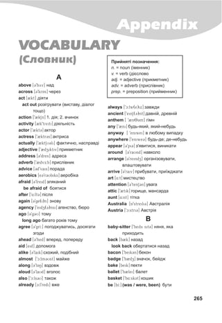 265
Appendix
VOCABULARY
Ñëîâíèê( )
A
above [39byv] íàä
across [39krAs] ÷åðåç
act [2kt] ä³ÿòè
act out ðîç³ãðóâàòè (âèñòàâó, ä³àëîã
òîùî)
action [92kSn] 1. ä³ÿ; 2. â÷èíîê
activity [2k9tiviti] ä³ÿëüí³ñòü
actor [92kt3] àêòîð
actress [92ktr3s] àêòðèñà
actually [92ktSU3li] ôàêòè÷íî, íàñïðàâä³
adjective [92dziktiv] ïðèêìåòíèê
address [39dres] àäðåñà
adverb [92dvE:b] ïðèñë³âíèê
advice [3d9vais] ïîðàäà
aerobics [e39r3Ubiks] àåðîá³êà
afraid [39freid] çëÿêàíèé
be afraid of áîÿòèñÿ
after [94:ft3] ï³ñëÿ
again [39ge(i)n] çíîâó
agency [9eidz(3)nsi] àãåíñòâî, áþðî
ago [39g3U] òîìó
long ago áàãàòî ðîê³â òîìó
agree [39grI:] ïîãîäæóâàòèñü, äîñÿãàòè
çãîäè
ahead [39hed] âïåðåä, ïîïåðåäó
aid [eid] äîïîìîãà
alike [39laik] ñõîæèé, ïîä³áíèé
almost [9c:lm3Ust] ìàéæå
along [39lAN] âçäîâæ
aloud [39laUd] âãîëîñ
also [9c:ls3U] òàêîæ
alreàdy [c:l9redi] âæå
always [9c:lw(e)ix] çàâæäè
ancient [9einS(3)nt] äàâí³é, äðåâí³é
anthem [ 92nT83m] ã³ìí
any [92ni] áóäü-ÿêèé, ÿêèé-íåáóäü
anyway [ 9eniwei] â ëþáîìó âèïàäêó
anywhere [9eniwe3] áóäü-äå; äå-íåáóäü
appear [39pi3] ç'ÿâèòèñÿ, âèíèêàòè
around [39raUnd] íàâêîëî
arrange [39reindz] îðãàí³çîâóâàòè,
âëàøòîâóâàòè
arrive [39raiv] ïðèáóâàòè, ïðè¿æäæàòè
art [Q4:t] ìèñòåöòâî
attention [39tenS3n] óâàãà
attic [92tik] ãîðèùå, ìàíñàðäà
aunt [4:nt] ò³òêà
Australia [A9streili3] Àâñòðàë³ÿ
Austria [9c:stri3] Àâñòð³ÿ
B
baby-sitter [9beibi sit3] íÿíÿ, ÿêà
ïðèõîäèòü
back [b2k] íàçàä
look back îáåðòàòèñÿ íàçàä
bacon [9beik3n] áåêîí
badge [9b2dz] çíà÷îê, áåéäæ
bake [beik] ïåêòè
ballet [9b2lei] áàëåò
basket [9b4:sk3t] êîøèê
be [bI:] (was / were, been) áóòè
Ïðèéíÿò³ ïîçíà÷åííÿ:
n. = noun (³ìåííèê)
v. = verb (ä³ºñëîâî
adj. = adjective (ïðèêìåòíèê)
adv. = adverb (ïðèñë³âíèê)
prep. = preposition (ïðèéìåííèê)
 