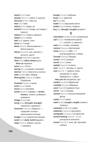 266
beach [bI:tS] ïëÿæ
beauty [9bju:ti] 1. êðàñà; 2. êðàñóíÿ
because [bi9kAs] òîìó ùî
beer [bi3] ïèâî
before [bi9fc:] ïåðåä, äî
behind [bi9haind] ïîçàäó, çà (÷èìîñü /
êèìîñü)
believe [bi9lI:v] â³ðèòè, ââàæàòè
below [bi9l3U] âíèçó
belt [belt] ðåì³íü, ïîÿñ
berry [beri] ÿãîäà
bless [bles] n. áëàãîñëîâåííÿ; v.
áëàãîñëîâëÿòè
bloom [blu:m] n. öâ³ò, öâ³ò³ííÿ; v.
êâ³òíóòè, öâ³ñòè
blossom [9blAs(3)m] öâ³ò³ííÿ
blow [bl3U] (blew, blown) äóòè
blow up íàäóâàòè
bone [b3Un] ê³ñòêà
boring [9bc:riN] íóäíèé, íåö³êàâèé
borrow [9bAr3U] ïîçè÷àòè (ó êîãîñü)
both [b3U8] îáîº, îáèäâà
Boxing Day [9bAksiN 0dei] Äåíü
Ïîäàðóíê³â
brackets [9br2kits] äóæêè
brain [brein] ìîçîê
brave [breiv] ñì³ëèâèé
break [breik] n. ïåðåðâà; v. (broke,
broken) ëîìàòè, ðîçáèâàòè,
ðîçðèâàòè
bridge [bridz] ì³ñò
bring [briN] (brought, brought)
ïðèíîñèòè, ïðèâîçèòè
brownies [9braUnix] «áðàóí³ç» —
òðàäèö³éí³ ò³ñòå÷êà
êîðè÷íüîâîãî êîëüîðó
budgie [9bydzi] õâèëÿñòèé ïàïóæêà
build [bild] (built, built) áóäóâàòè
bully [9bUli] n. çàá³ÿêà, õóë³ãàí;
v. çàäèðàòè
burglar [9bE:gl3] ãðàá³æíèê
busy [9bixi] çàéíÿòèé
but [byt] àëå
butter [9byt3] âåðøêîâå ìàñëî
button [bytn] êíîïêà. êëàâ³øà
buy [bai] (bought, bought) êóïóâàòè
C
calculation [0k2lkjU9leiS(3)n] ðîçðàõóíîê
call [kc:l] n. òåëåôîííèé äçâ³íîê
v. 1. êëèêàòè; 2. äçâîíèòè
calm [k4:m] òèõèé, ñïîê³éíèé
camera [9k2m3r3] ôîòîàïàðàò
camp [k2mp] n. òàá³ð v. 1.
ðîçòàøîâóâàòèñü ó òàáîð³
Canada [9k2n3d3] Êàíàäà
candy [9k2ndi] öóêåðêà
canoe [k39nu:] êàíîå
capital [9k2pit3l] ñòîëèöÿ
card [k4:d] 1. ëèñò³âêà; 2. êàðòêà
care [ke3] n. 1. òóðáîòà, îï³êà,
ï³êëóâàííÿ; 2. óâàãà.
îáåðåæí³ñòü; v. äáàòè
take care of ï³êëóâàòèñü ïðî
careful [9ke3f(3)l] îáåðåæíèé
carefully [9ke3f3li] îáåðåæíî
carol [9k2r(3)l] ð³çäâÿíà ï³ñíÿ
carrot [9k2r3t] ìîðêâà
cartoon [k4:9tu:n] ìóëüòèïë³êàö³éíèé
ô³ëüì
castle [9k4:sl] çàìîê
catch [k2tS] (caught, caught) çëîâèòè,
âï³éìàòè
cathedral [k398I:dr3l] ñîáîð
celebrate [9selibreit] ñâÿòêóâàòè
centigrade [9sentigreit] çà Öåëüñ³ºì
central heating [9sentr3l 0hI:tiN]
öåíòðàëüíå îïàëåííÿ
cereal [9si3ri3l] n. çëàê; adj. çåðíîâèé,
õë³áíèé
 