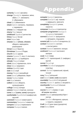 267
Appendixcertainly [9sE:tnli] çâè÷àéíî
change [9tSeindz] n. ïåðåì³íà, çì³íà,
îáì³í; v. 1. çì³íþâàòè;
2. îáì³íþâàòè
cheat [tSI:t] îáìàíþâàòè
check [tSek] n. êîíòðîëü, ïåðåâ³ðêà;
v. ïåðåâ³ðÿòè
cheese [tSI:x] òâåðäèé ñèð
cherry [9tSeri] âèøíÿ
childhood [9tSaildhUd] äèòèíñòâî
China [9tSain3] Êèòàé
choir [kwai3] õîð
choose [tSu:x] (chose, chosen)
îáèðàòè, âèð³øóâàòè,
ðîçâ'ÿçóâàòè
Christ [kraist] Õðèñòîñ
Christmas [9krism3s] Ð³çäâî
church [tSE:tS] öåðêâà
cinema [9sin3m3] 1. ê³íî; 2. ê³íîòåàòð
clean up [klI:n yp] ïðèáèðàòè
climate [9klaimit] êë³ìàò
climb [klaim] ï³äí³ìàòèñÿ, ë³çòè
close [kl3Ux] çàêðèâàòè
clothes [kl3U(q)x] îäÿã
club [klyb] êëóá
clumsy [9klymsi] íåçãðàáíèé
coast [k3Ust] óçáåðåææÿ, áåðåã
cocoa [9k3Uk3U] êàêàî
coin [kcin] ìîíåòà
collect [k39lekt] çáèðàòè,
êîëåêö³îíóâàòè
college [9kAlidZz] êîëåäæ
column [9kAl3m] ñòîâï÷èê, êîëîíêà
come [kym] (came, come) ïðèõîäèòè
comfortable [9kymf(3)t3bl] êîìôîðòíèé,
çðó÷íèé
comment [9kAment] êîìåíòóâàòè
commentary [9kAm3nt3ri] êîìåíòàð
compare [k3m9pe3] ïîð³âíþâàòè
compass [9kymp3s] êîìïàñ
compete [k3m9pI:t] çìàãàòèñü
complete [k3m9plI:t] adj. ïîâíèé;
v. çàâåðøèòè, çàê³í÷èòè
completely [k3m9plI:tli] ö³ëêîì,
ïîâí³ñòþ
composer [k3m9p3Ux3] êîìïîçèòîð
computer programmer [k3m9pju:t3
9pr3Ugr2m3] ïðîãðàì³ñò
connect [k39nekt] n. ïðèºäíàííÿ;
v. çâ'ÿçóâàòè, ç'ºäíóâàòè
consist (of) [k3n9sist(3v)] ñêëàäàòèñü (ç)
contact [9kAnt2kt] n. êîíòàêò;
v. êîíòàêòóâàòè
contest [9k@Antest] çìàãàííÿ, êîíêóðñ
continent [9kAntin3nt] êîíòèíåíò,
ìàòåðèê
cook [9kUk] ïîâàð
cool [ku:l] 1. ïðîõîëîäíèé; 2. (íåôîðì.)
êðóòèé
corner [9kc:n3] êóò
cornflake [9kc:nfleik] êóêóðóäçÿí³
ïëàñò³âö³
correct [k39rekt] ïðàâèëüíèé, â³ðíèé,
òî÷íèé
cosy [9k3Uxi] çàòèøíèé
cost [k3Ust] (cost, cost) êîøòóâàòè
countable [9kaUnt3b(3)l] çë³÷óâàíèé
country [9kyntri] 1. êðà¿íà; 2. ì³ñöåâ³ñòü
countryside [9kyntrisaid] ñ³ëüñüêà
ì³ñöåâ³ñòü
course [kc:s] 1. ñïðàâà; 2. êóðñ
of course çâè÷àéíî
cousin [9kyxin] äâîþð³äíèé(à) áðàò /
ñåñòðà
cover [9kyv3] n. îáêëàäèíêà, êðèøêà;
v. ïîêðèòè, íàêðèâàòè
Craft [kr4:ft] óðîê ïðàö³ (ðóêîä³ëëÿ)
craze [kreix] ìàí³ÿ
 
