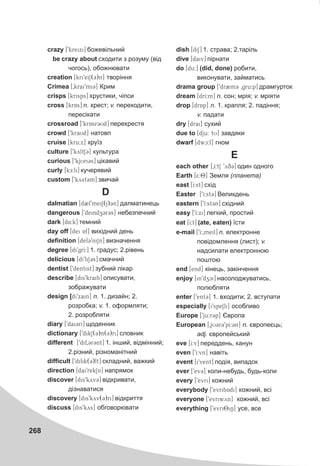 268
crazy [9kreixi] áîæåâ³ëüíèé
be crazy about ñõîäèòè ç ðîçóìó (â³ä
÷îãîñü), îáîæíþâàòè
creation [kri9eiS(3)n] òâîð³ííÿ
Crimea [0krai9mi3] Êðèì
crisps [krisps] õðóñòèêè, ÷³ïñè
cross [krAs] n. õðåñò; v. ïåðåõîäèòè,
ïåðåñ³êàòè
crossroad [9krAsr3Ud] ïåðåõðåñòÿ
crowd [9kraUd] íàòîâï
cruise [kru:x] êðó¿ç
culture [9kyltS3] êóëüòóðà
curious [9kjYUri3s] ö³êàâèé
curly [kE:li] êó÷åðÿâèé
custom [9kyst3m] çâè÷àé
D
dalmatian [d2l9meiS(j)3n] äàëìàòèíåöü
dangerous [9deindZz3r3s] íåáåçïå÷íèé
dark [d4:k] òåìíèé
day off [dei Af] âèõ³äíèé äåíü
definition [def39niSn] âèçíà÷åííÿ
degree [di9grI:] 1. ãðàäóñ; 2.ð³âåíü
delicious [di9liS3s] ñìà÷íèé
dentist [9dentist] çóáíèé ë³êàð
describe [dis9kraib] îïèñóâàòè,
çîáðàæóâàòè
design [diZ9xain] n. 1. äèçàéí; 2.
ðîçðîáêà; v. 1. îôîðìëÿòè;
2. ðîçðîáëÿòè
diary ['dai3ri] ùîäåííèê
dictionary [9dikS(3)n(3)ri] ñëîâíèê
different [9dif03r3nt] 1. ³íøèé, â³äì³ííèé;
2.ð³çíèé, ð³çíîìàí³òíèé
difficult [9difik(3)lt] ñêëàäíèé, âàæêèé
direction [dai9rekSn] íàïðÿìîê
discover [dis9kyv3] â³äêðèâàòè,
ä³çíàâàòèñÿ
discovery [dis9kyv(3)ri] â³äêðèòòÿ
discuss [dis9kys] îáãîâîðþâàòè
dish [diS] 1. ñòðàâà; 2.òàð³ëü
dive [daiv] ï³ðíàòè
do [du:] (did, done) ðîáèòè,
âèêîíóâàòè, çàéìàòèñü
drama group [9dr2m3 0gru:p] äðàìãóðòîê
dream [drI:m] n. ñîí; ìð³ÿ; v. ìð³ÿòè
drop [drAp] n. 1. êðàïëÿ; 2. ïàä³ííÿ;
v. ïàäàòè
dry [drai] ñóõèé
due to [dju: tU] çàâäÿêè
dwarf [dwc:f] ãíîì
Å
each other [0I:tS 9yq3] îäèí îäíîãî
Earth [5:8] Çåìëÿ (ïëàíåòà)
east [I:st] ñõ³ä
Easter [9I:st3] Âåëèêäåíü
eastern [9I:st3n] ñõ³äíèé
easy [9I:xi] ëåãêèé, ïðîñòèé
eat [I:t] (ate, eaten) ¿ñòè
e-mail [9I:0meil] n. åëåêòðîííå
ïîâ³äîìëåííÿ (ëèñò); v.
íàäñèëàòè åëåêòðîííîþ
ïîøòîþ
end [end] ê³íåöü, çàê³í÷åííÿ
enjoy [in9dzci] íàñîëîäæóâàòèñü,
ïîëþáëÿòè
enter [9ent3] 1. âõîäèòè; 2. âñòóïàòè
especially [i9speSli] îñîáëèâî
Europe [9ju:r3p] ªâðîïà
European [0jU3r39pI:3n] n. ºâðîïåºöü;
adj. ºâðîïåéñüêèé
eve [I:v] ïåðåääåíü, êàíóí
even [9I:vn] íàâ³òü
event [i9vent] ïîä³ÿ, âèïàäîê
ever [9ev3] êîëè-íåáóäü, áóäü-êîëè
every [9evri] êîæíèé
everybody [9evribAdi] êîæíèé, âñ³
everyone [9evriwyn] êîæíèé, âñ³
everything [9evri8iN] óñå, âñå
 