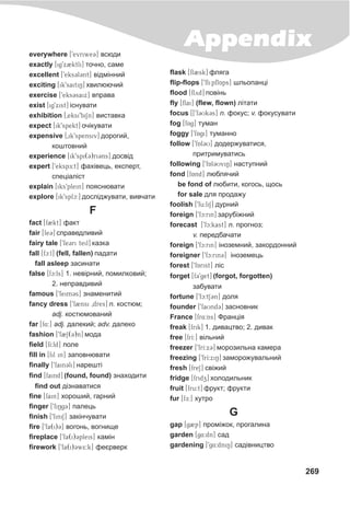 269
Appendixeverywhere [9evriwe3] âñþäè
exactly [ig9x2ktli] òî÷íî, ñàìå
excellent [9eks3l3nt] â³äì³ííèé
exciting [ik9saitiN] õâèëþþ÷èé
exercise [9eks3saix] âïðàâà
exist [ig9xist] ³ñíóâàòè
exhibition [0eksi9biSn] âèñòàâêà
expect [ik9spekt] î÷³êóâàòè
expensive [0ik9spensiv] äîðîãèé,
êîøòîâíèé
experience [ik9spi(3)ri3ns] äîñâ³ä
expert [9ekspE:t] ôàõ³âåöü, åêñïåðò,
ñïåö³àë³ñò
explain [iks9plein] ïîÿñíþâàòè
explore [ik9splc:] äîñë³äæóâàòè, âèâ÷àòè
F
fact [f2kt] ôàêò
fair [fe3] ñïðàâåäëèâèé
fairy tale [9fe3ri teil] êàçêà
fall [fc:l] (fell, fallen) ïàäàòè
fall asleep çàñèíàòè
false [fc:ls] 1. íåâ³ðíèé, ïîìèëêîâèé;
2. íåïðàâäèâèé
famous [9feim3s] çíàìåíèòèé
fancy dress [9f2nsi 0dres] n. êîñòþì;
adj. êîñòþìîâàíèé
far [f4:] adj. äàëåêèé; adv. äàëåêî
fashion [9f@2S(3)n] ìîäà
field [fI:ld] ïîëå
fill in [fil in] çàïîâíþâàòè
finally [9fain3li] íàðåøò³
find [faind] (found, found) çíàõîäèòè
find out ä³çíàâàòèñÿ
fine [fain] õîðîøèé, ãàðíèé
finger [9fiNg3] ïàëåöü
finish [9finiS] çàê³í÷óâàòè
fire [9fa(i)3] âîãîíü, âîãíèùå
fireplace [9fa(i)3pleis] êàì³í
firework [9fa(i)3w5:k] ôåºðâåðê
flask [fl2sk] ôëÿãà
flip-flops [9flipflAps] øëüîïàíö³
flood [flyd] ïîâ³íü
fly [flai] (flew, flown) ë³òàòè
focus [[9f3Uk3s] n. ôîêóñ; v. ôîêóñóâàòè
fog [fAg] òóìàí
foggy [9fAgi] òóìàííî
follow [9fAl3U] äîäåðæóâàòèñÿ,
ïðèòðèìóâàòèñü
following [9fAl3UviN] íàñòóïíèé
fond [fAnd] ëþáëÿ÷èé
be fond of ëþáèòè, êîãîñü, ùîñü
for sale äëÿ ïðîäàæó
foolish [9fu:liS] äóðíèé
foreign [9fc:rin] çàðóá³æíèé
forecast [9fc:kast] n. ïðîãíîç;
v. ïåðåäáà÷àòè
foreign [9fc:rin] ³íîçåìíèé, çàêîðäîííèé
foreigner [9fc:rin3] ³íîçåìåöü
forest [9fArist] ë³ñ
forget [f39get] (forgot, forgotten)
çàáóâàòè
fortune [9fc:tS3n] äîëÿ
founder [9faUnd3] çàñíîâíèê
France [fr4:ns] Ôðàíö³ÿ
freak [frik] 1. äèâàöòâî; 2. äèâàê
free [frI:] â³ëüíèé
freezer [9frI:x3] ìîðîçèëüíà êàìåðà
freezing [9frI:xiN] çàìîðîæóâàëüíèé
fresh [freS] ñâ³æèé
fridge [fridz] õîëîäèëüíèê
fruit [fru:t] ôðóêò; ôðóêòè
fur [fE:] õóòðî
G
gap [g2p] ïðîì³æîê, ïðîãàëèíà
garden [g4:dn] ñàä
gardening [9g4:dniN] ñàä³âíèöòâî
 