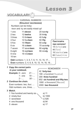 27
Lesson 3
VOCABULARY
1 Copy the correct pairs
in your notebook.
Example: 0 - zero 21 - ...
1 - one 19 - ...
2 - … 50 - ...
Even numbers: two, four, …
Odd numbers: one, three, …
2 Continue the chain.
Numbers can be tricky:
and are easily mixed up!-teen -ty
1 one
2 two
3 three
4 four
5 five
6 six
7 seven
8 eight
9 nine
10 ten
11 eleven
12 twelve
13 thirteen
14 fourteen
15 fifteen
16 sixteen
17 seventeen
18 eighteen
19 nineteen
20 twenty
30 thirty
40 forty
50 fifty
60 sixty
70 seventy
80 eighty
90 ninety
Odd numbers: 1, 3, 5, 7, 9, 11, 13, 15, 17…
Even numbers: 2, 4, 6, 8, 10, 12, 14, 16, 18…
CARDINAL NUMBERS
(Ê³ëüê³ñí³ ÷èñë³âíèêè)
42 forty-two
100
300 three hundred
652 six hundred and fifty-two
1000
2000 two thousand
a hundred
a thousand
[9hyndrCd]
[98aUxnd]
REMEMBER!
3 Match.
1 five hundred and twenty six
2 ninety-four
3 seventeen
4 one thousand
5 eleven
a) 11
b) 1000
c) 526
d) 94
e) 17
Ïàì’ÿòàéòå
ïðî íàãîëîñ!
14 [fc:9tI:n] àëå
40 [9fc:ti]
16 [siks9tI:n] àëå
60 [9siksti] ³ ò. ï.
 
