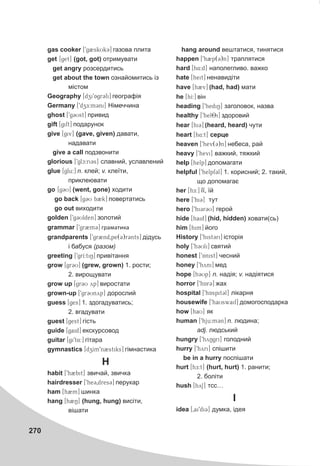 270
gas cooker [9g2skUk3] ãàçîâà ïëèòà
get [get] (got, got) îòðèìóâàòè
get angry ðîçñåðäèòèñü
get about the town îçíàéîìèòèñü ³ç
ì³ñòîì
Geography [dzi9Agr3fi] ãåîãðàô³ÿ
Germany [9dzE:m3ni] Í³ìå÷÷èíà
ghost [9g3Ust] ïðèâèä
gift [gift] ïîäàðóíîê
give [giv] (gave, given) äàâàòè,
íàäàâàòè
give a call ïîäçâîíèòè
glorious [9glc:ri3s] ñëàâíèé, óñëàâëåíèé
glue [glu:] n. êëåé; v. êëå¿òè,
ïðèêëåþâàòè
go [g3U] (went, gone) õîäèòè
go back [g3U b2k] ïîâåðòàòèñü
go out âèõîäèòè
golden [9g3Ulden] çîëîòèé
grammar [9gr2m3] ãðàìàòèêà
grandparents [9gr2nd0pe(3)r3nts] ä³äóñü
³ áàáóñÿ (ðàçîì)
greeting [9grI:tiN] ïðèâ³òàííÿ
grow [gr3U] (grew, grown) 1. ðîñòè;
2. âèðîùóâàòè
grow up [gr3U yp] âèðîñòàòè
grown-up [9gr3Unyp] äîðîñëèé
guess [ges] 1. çäîãàäóâàòèñü;
2. âãàäóâàòè
guest [gest] ã³ñòü
guide [gaid] åêñêóðñîâîä
guitar [gi9t4:] ã³òàðà
gymnastics [dzIm9n2stiks] ã³ìíàñòèêà
H
habit [9h2bit] çâè÷àé, çâè÷êà
hairdresser [9he30dres3] ïåðóêàð
ham [h2m] øèíêà
hang [h2N] (hung, hung) âèñ³òè,
â³øàòè
hang around âåøòàòèñÿ, òèíÿòèñÿ
happen [9h2p(3)n] òðàïëÿòèñÿ
hard [h4:d] íàïîëåãëèâî. âàæêî
hate [heit] íåíàâèä³òè
have [h2v] (had, had) ìàòè
he [hI:] â³í
heading [9hediN] çàãîëîâîê, íàçâà
healthy [9hel8i] çäîðîâèé
hear [hi3] (heard, heard) ÷óòè
heart [h4:t] ñåðöå
heaven [9hev(3)n] íåáåñà, ðàé
heavy [9hevi] âàæêèé, òÿæêèé
help [help] äîïîìàãàòè
helpful [9helpf3l] 1. êîðèñíèé; 2. òàêèé,
ùî äîïîìàãàº
her [hE:] ¿¿, ¿é
here [9hi3] òóò
hero [9hi3r3U] ãåðîé
hide [haid] (hid, hidden) õîâàòè(ñü)
him [him] éîãî
History [9hist3ri] ³ñòîð³ÿ
holy [9h3Uli] ñâÿòèé
honest [9Anist] ÷åñíèé
honey [9hyni] ìåä
hope [h3Up] n. íàä³ÿ; v. íàä³ÿòèñÿ
horror [9hAr3] æàõ
hospital [9hAspit3l] ë³êàðíÿ
housewife [9haUswaif] äîìîãîñïîäàðêà
how [haU] ÿê
human [9hju:m3n] n. ëþäèíà;
adj. ëþäñüêèé
hungry [9hyNgri] ãîëîäíèé
hurry [9hyri] ñï³øèòè
be in a hurry ïîñï³øàòè
hurt [hE:t] (hurt, hurt) 1. ðàíèòè;
2. áîë³òè
hush [hyS] òññ…
I
idea [0ai9di3] äóìêà, ³äåÿ
 