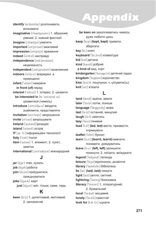 271
Appendixidentify [ai9dentifai] ðîçï³çíàâàòè,
âï³çíàâàòè
imaginative [i9m2dzin3tiv] 1. îáðàçíèé,
óÿâíèé; 2. ïîâíèé ôàíòàç³¿
imagine [i9m2dzin] óÿâëÿòè
important [im9pc:t3nt] âàæëèâèé
impression [im9preSn] âðàæåííÿ
indeed [in9dI:d] íàñïðàâä³
independence [indi9pend3ns]
íåçàëåæí³ñòü
independent [0ndi9pend3nt] íåçàëåæíèé
indoors [in9dc:x] âñåðåäèí³, â
ïðèì³ùåíí³
infant [9inf3nt] íåìîâëÿ
in front (of) ïåðåä
interest [9intrist] 1. ³íòåðåñ; 2. ö³êàâèòè
be interested in [bi 9intr3stid in]
ö³êàâèòèñÿ (÷èìîñü)
introduce [0intr39dju:s] ââîäèòè,
çíàéîìèòè, ïðåäñòàâëÿòè
invitation [invi9teiSn] çàïðîøåííÿ
invite [in9vait] çàïðîøóâàòè
Ireland [9ai3l3nd] ²ðëàíä³ÿ
island [9ail3nd] îñòð³â
IT [0ai 9tI:] ³íôîðìàö³éí³ òåõíîëîã³¿
Italy [9it3li] ²òàë³ÿ
item [9ait3m] 1. åëåìåíò; 2. ïóíêò,
çàì³òêà
international [0int39n2Sn3l] ì³æíàðîäíèé
J
jar [dz4:] ãëåê, êóõîëü
job [dzAb] ðîáîòà
join [dxcin] ïðèºäíàòèñÿ,
ïðèºäíóâàòèñÿ
joke [dz3Uk] æàðò
just [dzyst] adv. ò³ëüêè, ñàìå. ëåäü
K
keen [kI:n] 1. äîïèòëèâèé, êì³òëèâèé;
2. çàïîâçÿòèé
be keen on çàõîïëþâàòèñü ÷èìîñü;
äóæå ëþáèòè ùîñü
keep [kI:p] (kept, kept) òðèìàòè,
çáåð³ãàòè
key [kI:] êëþ÷
keyboard [9kI:0bc:d] êëàâ³àòóðà
kid [kid] äèòèíà
kind [kaind] äîáðèé
a kind of âèä, ñîðò
kindergarten [9kin3g$4:tn] äèòÿ÷èé ñàäîê
kingdom [9kiNd3m] êîðîë³âñòâî
kiss [kis] n. ïîö³ëóíîê; v. ö³ëóâàòè(ñü)
knit [nit] â'ÿçàòè
L
land [l2nd] êðà¿íà, çåìëÿ
later [9leit3] ïîò³ì, ï³çí³øå
language [9l2Ngwidz] ìîâà
last [l4:st] îñòàíí³é, ìèíóëèé
laugh [l4:f] ñì³ÿòèñü
lazy [9leixi] ë³íèâèé
lead [lI:d] (led, led) âåñòè, ïðèçâåñòè.
ñïðÿìóâàòè
leaflet [9liflet] áóêëåò
learn [lE:n] (learnt, learnt) âèâ÷àòè,
ï³çíàâàòè, äîâ³äóâàòèñü
leave [lI:v] (left, left) çàëèøèòè,
ïîêèíóòè; 2. ïî¿õàòè, âè¿æäæàòè
legend [9ledz3nd] ëåãåíäà
leisure [9lez3] â³äïî÷èíîê, äîçâ³ëëÿ
library [9laibr(3)ri] á³áë³îòåêà
lie [lai] (laid, laid) ëåæàòè
light [lait] ñâ³òëî; ñâ³òëèé
lightning [9laitniN] áëèñêàâêà
literary [9lit3r3ri] 1. ë³òåðàòóðíèé;
2. áóêâàëüíèé
local [9l3Uk3l] ì³ñöåâèé
lonely [9l3Unli] ñàìîòí³é
look for [lUk fc:] øóêàòè
 