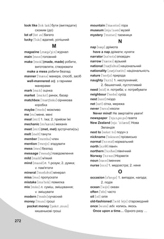 272
look like [lUk laik] áóòè (âèãëÿäàòè)
ñõîæèì (äî)
lot of [lAt 3v] áàãàòî
lucky [9lyki] âäàëèé, óñï³øíèé
M
magazine [0m2g39zI:n] æóðíàë
main [mein] ãîëîâíèé
make [meik] (made, made) ðîáèòè,
âèãîòîâëÿòè, ñòâîðþâàòè
make a mess ðîáèòè áåçëàä
manner [9m2n3] ìàíåðà, ñïîñ³á, çàñ³á
well-mannered adj. ç ãàðíèìè
ìàíåðàìè
mark [m4:k] îö³íêà
market [m4:kit] ðèíîê, áàçàð
matchbox [9m2tSbAks] ñ³ðíèêîâà
êîðîáêà
maybe [9meibi] ìîæëèâî
me [mi] ìåíå, ìåí³
meal [mI:l] 1. ¿æà; 2. ïðèéîì ¿æ³
mechanic [mi9k2nik] ìåõàí³ê
meet [mI:t] (met, met) çóñòð³÷àòè(ñü)
melt [melt] òàíóòè
member [9memb3] ÷ëåí
mention [9menSn] çãàäóâàòè
mess [mes] áåçëàä
message [9mesidz] ïîâ³äîìëåííÿ
mild [maild] ì'ÿêèé
mind [maind] n. 1.ðîçóì; 2. äóìêà;
v. ïàì'ÿòàòè
mineral [9min(3)r3l] ì³íåðàë
miss [mis] ïðîïóñêàòè
mistake [mis9teik] ïîìèëêà
mix [miks] n. ñóì³ø, çì³øóâàííÿ;
v. çì³øóâàòè
modern ['mAdn] ñó÷àñíèé
money [9myni] ãðîø³
pocket money [9pAkit 0myni]
êèøåíüêîâ³ ãðîø³
mountain [9maUntin] ãîðà
museum [mju:9xi3m] ìóçåé
mystery [9mist3ri] òàºìíèöÿ
N
nap [n2p] äð³ìîòà
have a nap äð³ìàòè; êóíÿòè
narrator [n39reit3] îïîâ³äà÷
narrow [9n2r3U] âóçüêèé
national [9n2S(3)n3l] íàö³îíàëüíèé
nationality [0n2S39n2liti] íàö³îíàëüí³ñòü
nature [9neitS3] ïðèðîäà
naughty [9nc:ti] 1. íåñëóõíÿíèé;
2. áåøêåòíèé, ïóñòîòëèâèé
need [nI:d] n. ïîòðåáà; v. ïîòðåáóâàòè
neighbour [9neib3] ñóñ³ä
nest [nest] ãí³çäî
net [net] ñ³òêà, ìåðåæà
never [9nev3] í³êîëè
Never mind! Íå çâåðòàéòå óâàãè!
newspaper [9nju:s0peip3] ãàçåòà
New Zealand [nju: 9xI:l2nd] Íîâà
Çåëàíä³ÿ
next to [nekst tU] ïîðó÷ ç
nickname [9nikneim] ïð³çâèñüêî
normal [9nc:m3l] íîðìàëüíèé
north [nc:8] ï³âí³÷
northern [9nc:q3n] ï³âí³÷íèé
Norway [9nc:wei] Íîðâåã³ÿ
noun [naUn] ³ìåííèê
nurse [nE:s] 1. ìåäñåñòðà; 2. íÿíÿ
O
occasion [39keizn] 1. âèïàäîê, íàãîäà;
2. ïîä³ÿ
ocean [93USn] îêåàí
often [9Afn] ÷àñòî
oil [cil] îë³ÿ
old-fashioned [93Uld feSn] ñòàðîìîäíèé
once [wyns] adv. êîëèñü. ÿêîñü
Once upon a time… Îäíîãî ðàçó …
 