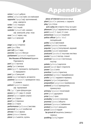 273
Appendixonion [9ynj3n] öèáóëÿ
online [0An9lain] îí-ëàéí; îí-ëàéíîâèé
opposite [9Ap3zit] adj. ïðîòèëåæíèé;
prep. íàâïðîòè
order [9c:d3] ïîðÿäîê
other [9yq3] ³íøèé
outside [9aUtsaid] adv. íàçîâí³;
adj. çîâí³øí³é; prep. ïîçà
over [93Uv3] ÷åðåç, íàä
own [93Un] âëàñíèé
P
page [peidz] ñòîð³íêà
pain [pein] á³ëü
pair (of) [pe3] ïàðà
parents [9p2r3nts] áàòüêè
parliament [9p4:l3m3nt] ïàðëàìåíò
the Houses of Parliament Áóäèíîê
Ïàðëàìåíòó
part [p4:t] ÷àñòèíà
party [9p4:ti] âå÷³ðêà
pass [p4:s] 1. ïðîõîäèòè, ïðî¿æäæàòè;
2. ïåðåäàâàòè
past [p4:st] ìèíóëèé
paste [peist] âñòàâèòè, âñòàâëÿòè
pastime [9p4:staim] 1. ïðîâåäåííÿ ÷àñó;
2. ðîçâàãà
patient [9peiSnt] n. ïàö³ºíò;
adj. òåðïåëèâèé
P.E. [0pI: 9I:] óðîê ô³çêóëüòóðè
peace [pI:s] 1. ìèð; 2. ñïîê³é
påanut [9pI:nyt] àðàõ³ñ (ãîð³õ)
pear [pe3] ãðóøà
pearl [pE:l] ïåðëèíà
peas [pI:x] ãîðîõ
performance [p39fc:mens] âèñòàâà
personal [9p5:sn3l] îñîáèñòèé
phrase [9freix] ôðàçà
piano [pI92n3U] ï³àí³íî
piece [pI:s] øìàòîê, êóñåíü
place of interest âèçíà÷íå ì³ñöå
plant [pl4:nt] n. ðîñëèíà; v. ñàäæàòè
play [9plei] ï'ºñà
put a play on ñòàâèòè ï'ºñó íà ñöåí³
pleasure [9plez3] çàäîâîëåííÿ, ðîçâàãà
point [pcint] 1. ïóíêò; 2. î÷êî
poisonous [9pcixn3s] îòðóéíèé
police officer [p39lI:s 9Afis3]
ïîë³öåéñüêèé
polite [p39lait] ââ³÷ëèâèé
politics [9pAl3tiks] ïîë³òèêà
popular [9pApjUl3] ïîïóëÿðíèé, â³äîìèé
possible [9pAs3bl] ìîæëèâèé
postcard [9p3Ustk4:d] ïîøòîâà ëèñò³âêà
poster [9p3Ust3] ïîñòåð, ïëàêàò
postman [9p3Ustm2n] ëèñòîíîøà,
ïîøòàð
potato [p39teit3U] êàðòîïëÿ
pound [9paUnd] ôóíò ñòåðë³íã³â
power [9paU3] ñèëà
practice [9pr2ktis] ïðàêòèêà
prediction [pri9dikSn] ïåðåäáà÷åííÿ
prefer [pri9fE:] íàäàâàòè ïåðåâàãó
prepare [pri9pe3] ãîòóâàòè(ñü)
preposition [0prep39xiS3n] ïðèéìåííèê
pretend [pri9tend] ïðèêèäàòèñÿ,
ïðèêèíóòèñÿ
primary [9praim3ri] ïî÷àòêîâèé
print [print] äðóêóâàòè
prize [praix] ïðèç
probably [9prAb3bli] ìîæëèâî
promise [9prAmis] îá³öÿòè
pronoun [9pr3UnaUn] çàéìåííèê
protect [pr39tekt] çàõèùàòè
proud [9pr2Ud] ãîðäèé
be proud of ïèøàòèñü (êèìîñü /
÷èìîñü)
pudding [9pUdiN] ïóäèíã
 