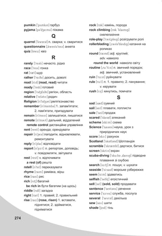 274
pumkin [9pymkin] ãàðáóç
pyjama [p39dz4:m3] ï³æàìà
Q
quarrel [9kwAr3l] n. ñâàðêà; v. ñâàðèòèñÿ
questionnaire [0kwest39ne3] àíêåòà
quiz [kwix] êâ³ç
R
rarely [9re3li] íå÷àñòî, ð³äêî
race [9reis] ãîíêà
rat [r2t] ùóð
rather [9r4:q3] äîñèòü, äîâîë³
read [rI:d] (read, read) ÷èòàòè
ready [9redi] ãîòîâèé
region [9ridz(3)n] ðåã³îí, îáëàñòü
relative [9rel3tiv] ðîäè÷
Religion [ri9lidz3n] ðåë³ã³ºçíàâñòâî
remember [ri9memb3] 1. çàïàì'ÿòàòè;
2. ïàì'ÿòàòè, ïðèãàäóâàòè
remain [ri9mein] çàëèøàòèñÿ, ëèøàòèñÿ
remote [ri9m3Ut] äàëüíèé, â³ääàëåíèé
remote control äèñòàíö³éíå óïðàâë³ííÿ
rent [rent] îðåíäà; îðåíäóâàòè
repair [ri9pe3] ëàãîäèòè, â³äíîâëþâàòè,
ðåìîíòóâàòè
reply [ri9plai] â³äïîâ³äàòè
report [ri9pc:t] n. ðåïîðòàæ, äîïîâ³äü;
v. ïîâ³äîìëÿòè, çâ³òóâàòè
rest [rest] v. â³äïî÷èâàòè
a rest (of) ðåøòà
retell [ri9tel] ïåðåêàçóâàòè
rhyme [raim] ðèì³âêà, â³ðø
rice [rais] ðèñ
rich [ritS] áàãàòèé
be rich in áóòè áàãàòèì (íà ùîñü)
riddle [ridl] çàãàäêà
right [rait] 1. ïðàâèé; 2. ïðàâèëüíèé
rise [raix] (rose, risen) 1. âñòàâàòè,
ï³äíÿòèñÿ; 2. çä³éìàòèñÿ,
ï³äí³ìàòèñÿ
rock [rAk] êàì³íü, ïîðîäà
rock climbing [rAk 9klaimiN]
ñêåëåëàç³ííÿ
role-play [9r3Ul0pleiN] ðîç³ãðóâàòè ðîë³
rollerblading [0r3Ul39bleidiN] êàòàííÿ íà
ðîëèêàõ
round [raUnd] adj. êðóãëèé;
adv. íàâêîëî
round the world íàâêîëî ñâ³òó
routine [0ru:9tI:n] n. çâè÷íèé ïîðÿäîê;
adj. çâè÷íèé, óñòàíîâëåíèé
ruin [9ru:in] ðóéíóâàòè
rule [ru:l] n. 1. ïðàâèëî; 2. ïàíóâàííÿ;
v. êåðóâàòè
rush [ryS] êèíóòèñü, ïîì÷àòè
S
sad [s2d] ñóìíèé
sail [seil] ïëàâàòè, ïîïëèñòè
sale [9seil] ïðîäàæ
scared [9ske3d] çëÿêàíèé
scheme [skI:m] ñõåìà
Science [9sai3ns] íàóêà, óðîê ç
ïðèðîäíè÷èõ íàóê
score [skc:] ðàõóíîê
Scotland [9skAtl3nd] Øîòëàíä³ÿ
scramble [9skr2mbl] äåðòèñÿ, áèòèñÿ
screen [skrI:n] åêðàí
scuba-diving [9sku:b3 0daiviN] ï³äâîäíå
ïëàâàííÿ ç³ ñêóáîþ
search [s@E:tS] n. ïîøóê; v. øóêàòè
seaside [9sI:said] ìîðñüêå óçáåðåææÿ
seem [sI:m] çäàâàòèñü
selfish [9selfiS] åãî³ñòè÷íèé
sell [sel] (sold, sold) ïðîäàâàòè
sentence [9sent@3ns] ðå÷åííÿ
service [9sE:vis] ñëóæáà, ïîñëóãà
several [9sevr3l] äåê³ëüêà
sew [seU] øèòè
shade [Seid] ò³íü
 