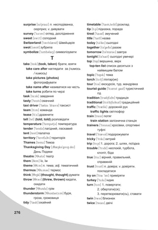276
surprise [s39praix] n. íåñïîä³âàíêà,
ñþðïðèç; v. äèâóâàòè
survey [9sE:vei] îãëÿä, äîñë³äæåííÿ
sweet [swI:t] ñîëîäêèé
Switzerland [9switsl2nd] Øâåéöàð³ÿ
swot [swAt] çóáðèëà
symbolize [9simb3laiz] ñèìâîë³çóâàòè
T
take [teik] (took, taken) áðàòè, âçÿòè
take care after íàãëÿäàòè çà (÷èìîñü
/ êèìîñü)
take pictures (photos)
ôîòîãðàôóâàòè
take name after íàçèâàòèñÿ íà ÷åñòü
take turns ðîáèòè ïî ÷åðç³
task [t4:sk] çàâäàííÿ
tasty [9teisti] ñìà÷íèé
taxi driver [9t2ksi 9draiv3] òàêñèñò
team [tI:m] êîìàíäà
tease [tI:x] äðàæíèòè
tell [tel] (told, told) ðîçïîâ³äàòè
temperature [9temp3tS3] òåìïåðàòóðà
tender [9tend3] ëàã³äíèé, ëàñêàâèé
tent [tent] ïàëàòêà
territory [9terit(3)ri] òåðèòîð³ÿ
Thames [temx] Òåìçà
Thanksgiving Day [082Nks9giviN dei]
Äåíü Ïîäÿêè
theatre [98i3t3] òåàòð
them [qem] ¿õ, ¿ì
theme [T8I:m] n. òåìà; adj. òåìàòè÷íèé
thermos [98E:m3s] òåðìîñ
think [8iNk] (thought, thought) äóìàòè
throw [8r3U] (threw, thrown) êèäàòè,
ñêèäàòè
thunder [98ynd3] ãð³ì
thunderstorm [98ynd3stc:m] áóðÿ,
ãðîçà, ãðîìîâèöÿ
tidy [9taidi] îõàéíèé
timetable [9taim0teibl] ðîçêëàä
tip [tip] ï³äêàçêà, ïîðàäà
tired [9tai3d] çìó÷åíèé
title [9taitl] íàçâà
today [t39dei] ñüîãîäí³
together [t39geq3] ðàçîì
tomorrow [t39mAr3U] çàâòðà
tonight [t39nait] ñüîãîäí³ óâå÷åð³
top [tAp] âåðøèíà, âåðõ
top-ten list ñïèñîê äåñÿòüîõ ç
íàéâèùèì áàëîì
topic [9tApik] òåìà
torch [tc:tS] ë³õòàð(èê)
tour [tU3] åêñêóðñ³ÿ, òóð, ìàíäð³âêà
tourist guide [9tU3rist gaid] òóðèñòè÷íèé
ã³ä
tradition [tr3diS(3)n] òðàäèö³ÿ
traditional [tr39diS(3)n3l] òðàäèö³éíèé
traffic [9tr2fik] äîðîæí³é ðóõ
traffic lights ñâ³òëîôîð
train [trein] ïîòÿã
train station çàë³çíè÷íà ñòàíö³ÿ
trainers [9trein3x] êðîñ³âêè, ñïîðòèâí³
òóôë³
travel [9tr2v3l] ïîäîðîæóâàòè
tricky [9triki] õèòðèé
trip [trip] 1. äîðîãà; 2. øëÿõ, ïî¿çäêà
trouble [9trybl] íåñïîê³é, òóðáîòà,
êëîï³ò, á³äà
true [tru:] â³ðíèé, ïðàâèëüíèé,
ñïðàâæí³é
trust [tryst] n. äîâ³ðà; v. äîâ³ðÿòè.
ïîêëàäàòèñÿ
try on [9trai 9An] ïðèì³ðÿòè
turkey [9tE:ki] ³íäèê
turn [tE:n] 1. ïîâåðòàòè;
2. îáåðòàòè(ñÿ);
3. ïåðåòâîðþâàòè(ñü), ñòàâàòè
twin [twin] áëèçíþê
twice [twais] äâ³÷³
 