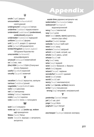 277
Appendix
U
uncle [9yNkl] äÿäüêî
uncountable [yn9kaUnt3b(3)l]
íåçë³÷óâàíèé
underground [9ynd3graUnd] ìåòðî
underline [9ynd3lain] ï³äêðåñëþâàòè
understand [0ynd39st2nd] (understood,
understood) ðîçóì³òè
underwater [9ynd3wA:t3] ï³äâîäíèé
uniform [9ju:nifc:m] ôîðìà
unit [9ju:nit] 1. ðîçä³ë; 2. îäèíèöÿ
unite [ju:9nait] îá'ºäíóâàòè(ñÿ)
United Kingdom [jU9naitid 0kiNd3m]
Îá'ºäíàíå Êîðîë³âñòâî
unscramble [yn9skr2mbl]
ðîçøèôðîâóâàòè
unusual [yn9ju:zu3l] íåçâè÷àéíèé
us [Yys] íàñ, íàì
(the) USA [0jU:e9sei] ÑØÀ (Ñïîëó÷åí³
Øòàòè Àìåðèêè)
useful [9ju:sf(3)l] êîðèñíèé
usually [9ju:zU3li] çàçâè÷àé
V
vacation [v39keiSn] â³äïóñòêà, êàí³êóëè
various [9ve(3)ri3s] ð³çíèé
vegetable [9vedz(i)t3b(3)l] îâî÷
verb [vE:b] ä³ºñëîâî
vet [vet] âåòåðèíàð
victory [9vikt3ri] ïåðåìîãà
violin [0vai39lin] ñêðèïêà
vote [v3Ut] n. ãîëîñ; v. ãîëîñóâàòè
W
wait [weit] î÷³êóâàòè
wake up [weik yp] (woke up, woken
up) ïðîêèäàòèñÿ
Wales [9weils] Óåëüñ
waste [weist] n. â³äõîäè; v. âèòðà÷àòè,
âèòðàòèòè
waste time äàðåìíî âèòðà÷àòè ÷àñ
watermelon [9wc:t30mel3n] êàâóí
waterproof [9wc:t3pru:f]
âîäîíåïðîíèêíèé
wavy [9weivi] õâèëÿñòèé
way [wei] øëÿõ
wear [we3] (wore, worn) îäÿãàòèñü,
íîñèòè (ïðî îäÿã)
weather [9weq3] ïîãîäà
website [9websait] âåá-ñàéò
west [west] çàõ³ä
western [9west3n] çàõ³äíèé
which [witS] ÿêèé, êîòðèé, ùî
whole [h3Ul] óâåñü, ö³ëèé
whose [hu:x] ÷èé
why [wai] ÷îìó
wise [waix] ìóäðèé
wish [wiS] n. áàæàííÿ; v. áàæàòè
witch [witS] â³äüìà
wizard [9wiZx3d] ÷àð³âíèê
wonderful [9wynd3fl] ÷óäîâèé
word [wTTTE:d] ñëîâî
world M[wE:ld] ñâ³ò
worry [9wyri] õâèëþâàòè(ñÿ)
write [rait] (wrote, written) ïèñàòè
writer [9rait3] ïèñüìåííèê
wrong [rAN] íåïðàâèé, íåïðàâèëüíèé
Y
yesterday [9jest3di] â÷îðà
yet [jet] ùå, äîñ³
yoga [9j3Ug3] éîãà
yoghurt [9jAg3t] éîãóðò
Z
zoo-keeper [9xu:kI:p3] âëàñíèê çîîïàðêó
 