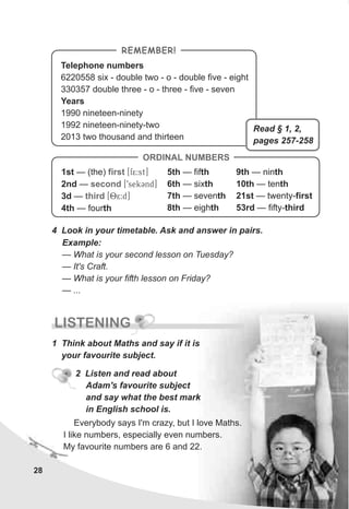 28
Telephone numbers
6220558 six - double two - o - double five - eight
330357 double three - o - three - five - seven
Years
1990 nineteen-ninety
1992 nineteen-ninety-two
2013 two thousand and thirteen
REMEMBER!
4 Look in your timetable. Ask and answer in pairs.
Example:
— What is your second lesson on Tuesday?
— It's Craft.
— What is your fifth lesson on Friday?
— ...
ORDINAL NUMBERS
1st — (the) [f5:st]
2nd — [9sekCnd]
3d — [85:d]
4th — fourth
first
second
third
5th — fifth
6th — sixth
7th — seventh
8th — eighth
9th — ninth
10th — tenth
21st — twenty-first
53rd — fifty-third
LISTENING
1 Think about Maths and say if it is
your favourite subject.
2 Listen and read about
Adam's favourite subject
and say what the best mark
in English school is.
Everybody says I'm crazy, but I love Maths.
I like numbers, especially even numbers.
My favourite numbers are 6 and 22.
Read § 1, 2,
pages 257-258
 