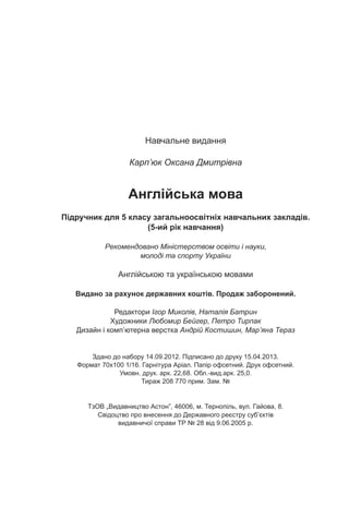 Íàâ÷àëüíå âèäàííÿ
Êàðï’þê Îêñàíà Äìèòð³âíà
Àíãë³éñüêà ìîâà
Ï³äðó÷íèê äëÿ 5 êëàñó çàãàëüíîîñâ³òí³õ íàâ÷àëüíèõ çàêëàä³â.
Àíãë³éñüêîþ òà óêðà¿íñüêîþ ìîâàìè
Âèäàíî çà ðàõóíîê äåðæàâíèõ êîøò³â. Ïðîäàæ çàáîðîíåíèé.
Ðåäàêòîðè ²ãîð Ìèêîë³â, Íàòàë³ÿ Áàòðèí
Õóäîæíèêè Ëþáîìèð Áåéãåð, Ïåòðî Òèðïàê
Äèçàéí ³ êîìï’þòåðíà âåðñòêà Àíäð³é Êîñòèøèí, Ìàð’ÿíà Òåðàç
Çäàíî äî íàáîðó 14.09.2012. Ï³äïèñàíî äî äðóêó 15.04.2013.
Ôîðìàò 70õ100 1/16. Ãàðí³òóðà Àð³àë. Ïàï³ð îôñåòíèé. Äðóê îôñåòíèé.
Óìîâí. äðóê. àðê. 22,68. Îáë.-âèä.àðê. 25,0.
Òèðàæ 208 770 ïðèì. Çàì. ¹
ÒçÎÂ Âèäàâíèöòâî Àñòîí”, 46006, ì. Òåðíîï³ëü, âóë. Ãàéîâà, 8.
Ñâ³äîöòâî ïðî âíåñåííÿ äî Äåðæàâíîãî ðåºñòðó ñóá’ºêò³â
âèäàâíè÷î¿ ñïðàâè ÒÐ ¹ 28 â³ä 9.06.2005 ð.
(5-èé ð³ê íàâ÷àííÿ)
Ðåêîìåíäîâàíî Ì³í³ñòåðñòâîì îñâ³òè ³ íàóêè,
ìîëîä³ òà ñïîðòó Óêðà¿íè
„
 